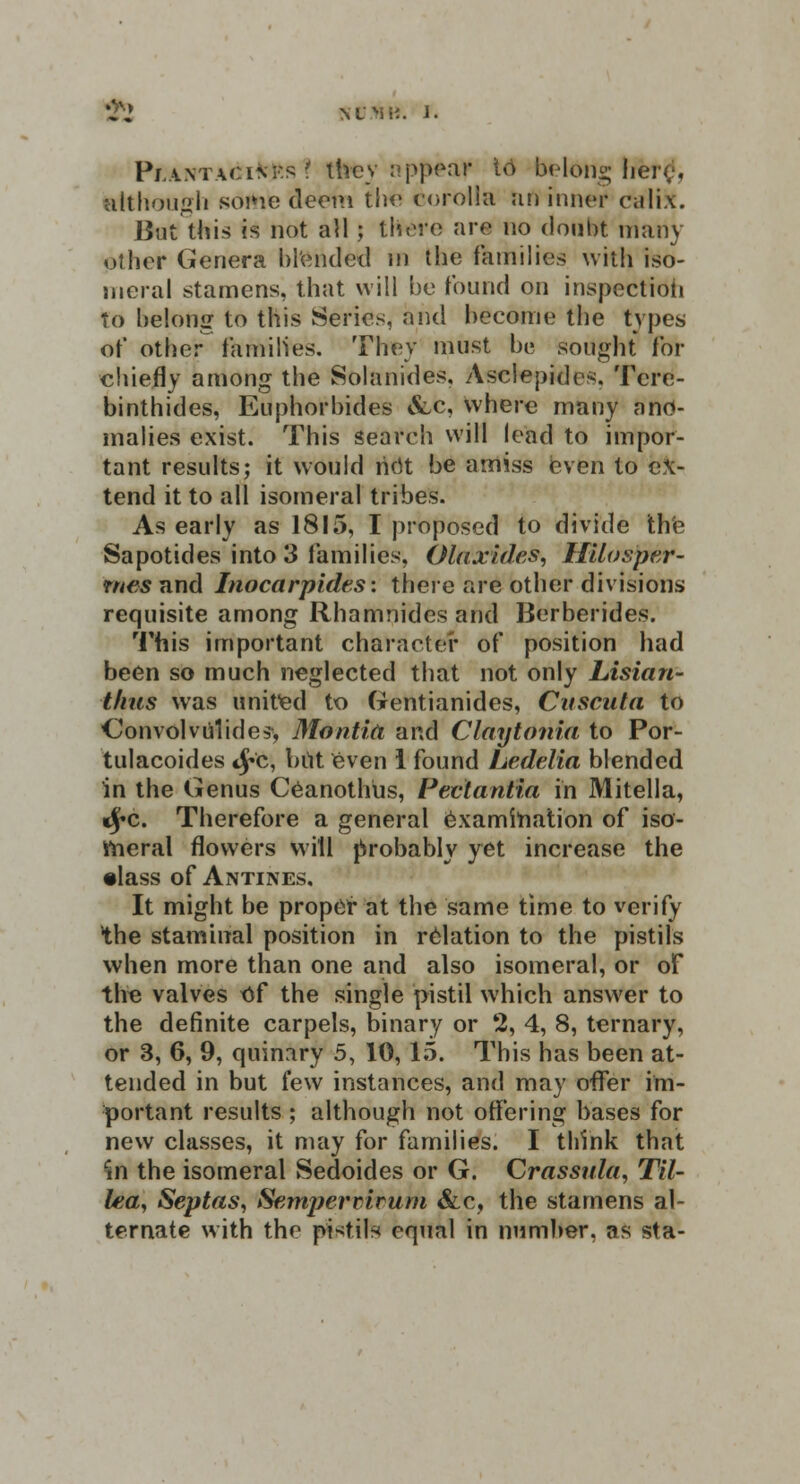 NtJtftt. J. Pi:antagi*es t they appear t<3 belong faere1, although sortie deem the corolla an inner ca'Iix. But this is not all; tfoere are no doubt many other Genera blended m the families with iso- meral stamens, that will be found on inspectiofi to belong to this Series, and become the types of other families. They must b« sought for chiefly among the Solanides, Asclepidcs. Tcre- binthides, Euphorbides &c, where many ano- malies exist. This search will lead to impor- tant results; it would licit be amiss even to ex- tend it to all isomeral tribes. As early as 1815, I proposed to divide the Sapotides into 3 families, Olaxides, HUosper- rne-s and Inocarpides: there are other divisions requisite among Rhamnides and Berberides. This important character of position had been so much neglected that not only Lisian- thus was united to Gentianides, Cuscuta to Convolvulides, Montia and Claytonia to Por- tulacoides <£c, but even 1 found Ledelia blended in the Genus Ceanothiis, Pectantia in Mitella, «j»c. Therefore a general examination of iso- meral flowers will probably yet increase the •lass of Antines, It might be proper at the same time to verify the stammal position in relation to the pistils when more than one and also isomeral, or of the valves of the single pistil which answer to the definite carpels, binary or 2, 4, 8, ternary, or 3, 6, 9, quinary 5, 10,15. This has been at- tended in but few instances, and may offer im- portant results ; although not offering bases for new classes, it may for families. I think that in the isomeral Sedoides or G. Crassula, Til- lea, Septas, Sempermrum &c, the stamens al- ternate with the pistils equal in number, as sta-
