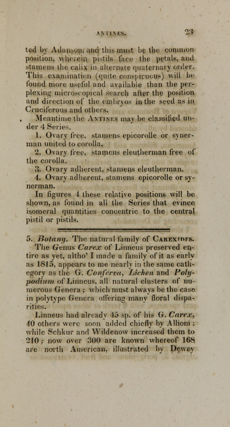 AVI'l.NL'S. 2$ ted by Adan&on, a^nd this must be the common position, wherein, pistils face the petals, and stamens the caiix in alternate quaternary order. This examination (quite conspicuous) will be found more useful and available than the per- plexing microscopical search after the position and direction of the embryos in the seed as in Cruciferous and others. Meantime the Antines may be classified un- der 4 Series. 1. Ovary free, stamens epicorolle or syner- man united to corolla. 2. Ovary free, stamens eleutfierman free of the corolla. 13. Ovary adherent, stamens eleutherman. 4. Ovary adherent, stamens epicorolle or sy- nerman. In figures 4 these relative positions will be shown, as found in all the Series that evince isomeral quantities concentric to the central pistil or pistils. 5. Botany. The natural family of Carextdfs. The Genus Carex of Linneus preserved en- tire as yet, altho' I made a family of it as early as 1815, appears to me nearly in the same cath- egory as the G. Conferva, Lichen and Poly- podium of Linneus, all natural clusters of nu- merous Genera ; which must always be tho case in polytype Genera offering many floral dispa- rities. Linneus had already 45 sp. of his G. Carex* 40 others were soon added chiefly by Allioni; while Schkur and Wildenow increased them to 210; now over 300 are known whereof 16§ are north American, illustrated by Dewey