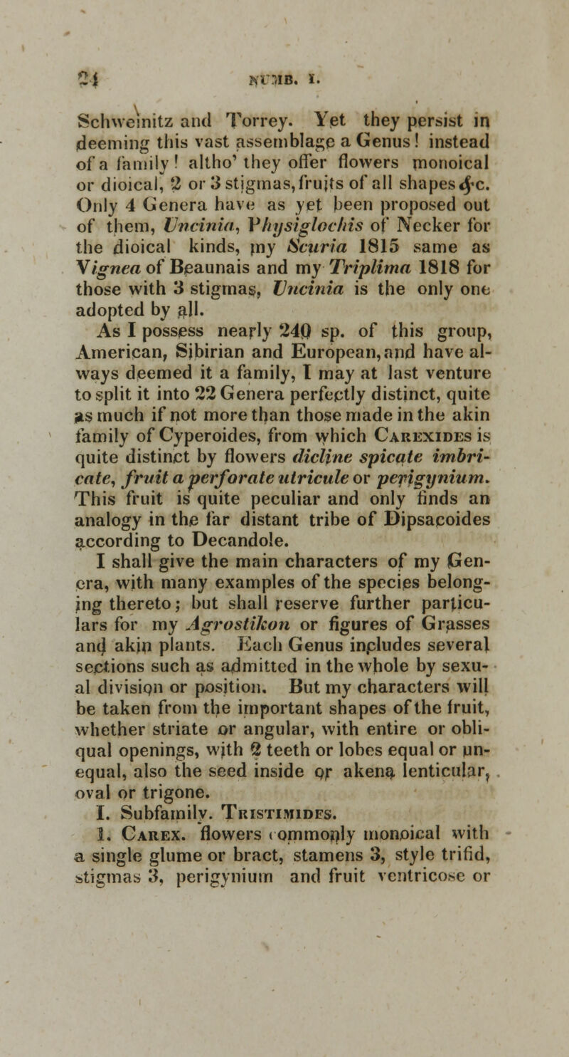 21 fcOIB. i. Schweinitz and Torrey. Yet they persist in (deeming this vast assemblage a Genus! instead of a family! altho' they offer flowers rnonoical or dioical, 2 or 3 stigmas, fruits of all shapes<£c. Only 4 Genera have as yet been proposed out of them, Uncinia, Yhysigloclris of Necker for the dioical kinds, my Scuria 1815 same as \ignea of Beaunais and my Triplima 1818 for those with 3 stigmas, Vncinia is the only one adopted by all. As I possess nearly 24Q sp. of this group, American, Sjbirian and European, and have al- ways deemed it a family, 1 may at last venture to split it into 22 Genera perfectly distinct, quite ids much if not more than those made in the akin family of Cyperoides, from which Cauexides is quite distinct by flowers dicljne spicule imbri- cate, fruit a perforate utricule or pefigynium. This fruit is quite peculiar and only finds an analogy in the far distant tribe of Bipsacoides according to Decandole. I shall give the main characters of my Gen- era, with many examples of the species belong- ing thereto; but shall reserve further particu- lars for my Agrostikon or figures of Grasses ant) akin plants. Each Genus inpludes several sections such as admitted in the whole by sexu- al division or position. But my characters will be taken from the important shapes of the fruit, whether striate or angular, with entire or obli- qual openings, with 2 teeth or lobes equal or un- equal, also the seed inside or akena lenticular, oval or trigone. I. Subfamily. Tristimidfs. 1. Carex. flowers commonly rnonoical with a single glume or bract, stamens 3, style trifid,