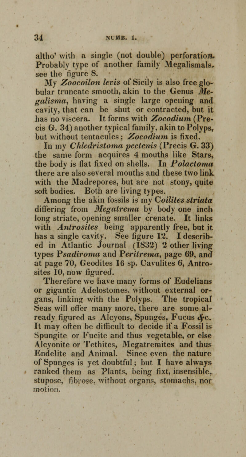 altho' with a single (not double) perforation. Probably type of another family Megalismals. see the figure S. My Zoocoilon levis of Sicily is also free glo- bular truncate smooth, akin to the Genus Me- galisma, having a single large opening and cavity, that can be shut or contracted, but it has no viscera. It forms with Zocodium (Pre- cis G. 34) another typical family, akin to Polyps, but without tentacules; Zocodium is fixed. In my Chledristoma pectenis (Precis G. 33) the same form acquires 4 mouths like Stars, the body is flat fixed on shells. In Polactoma there are also several mouths and these two link with the Madrepores, but are not stony, quite soft bodies. Both are living types. Among the akin fossils is my Goilites striata differing from Megatrema by body one inch long striate, opening smaller crenate. It links with Antrosites being apparently free, but it has a single cavity. See figure 12. I describ- ed in Atlantic Journal (1832) 2 other living types Psadiroma and Peritrerna, page 69, and at page 70, Geodites 16 sp. Cavulites 6, Antro- sites 10, now figured. Therefore we have many forms of Eudelians or gigantic Adelostomes. without external or- gans, linking with the Polyps. The tropical Seas will offer many more, there are some al- ready figured as Alcyons, Spunges, Fucus <£c. It may often be difficult to decide if a Fossil is Spungite or Fucite and thus vegetable, or else Alcyonite or Tethites, Megatremites and thus Endelite and Animal. Since even the nature of Spunges is yet doubtful; but I have always ranked them as Plants, being fixt, insensible, stupose, fibrose, without organs, stomachs, nor motion.