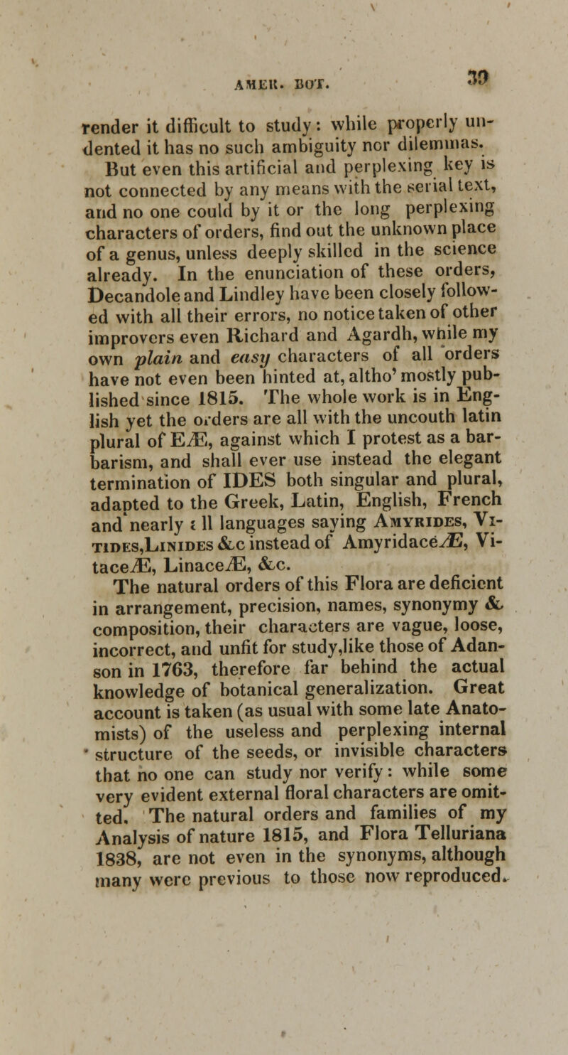 AMEK. BO'f. render it difficult to study: while properly un- dented it has no such ambiguity nor dilemmas. But even this artificial and perplexing key is not connected by any means with the serial text, and no one could by it or the long perplexing characters of orders, find out the unknown place of a genus, unless deeply skilled in the science already. In the enunciation of these orders, Decandole and Lindley have been closely follow- ed with ali their errors, no notice taken of other improvers even Richard and Agardh, while my own plain and easy characters of all orders have not even been hinted at, altho' mostly pub- lished since 1815. The whole work is in Eng- lish yet the orders are all with the uncouth latin plural of EM, against which I protest as a bar- barism, and shall ever use instead the elegant termination of IDES both singular and plural, adapted to the Greek, Latin, English, French and'nearly 111 languages saying Amyrides, Vi- tides,Linides &c instead of AmyridacevE, Vi- tace^E, LinaceiE, &c. The natural orders of this Flora are deficient in arrangement, precision, names, synonymy &, composition, their characters are vague, loose, incorrect, and unfit for study,like those of Adan- son in 1763, therefore far behind the actual knowledge of botanical generalization. Great account is taken (as usual with some late Anato- mists) of the useless and perplexing internal ■ structure of the seeds, or invisible characters that no one can study nor verify: while some very evident external floral characters are omit- ted. The natural orders and families of my Analysis of nature 1815, and Flora Telluriana 1838, are not even in the synonyms, although many were previous to those now reproduced*