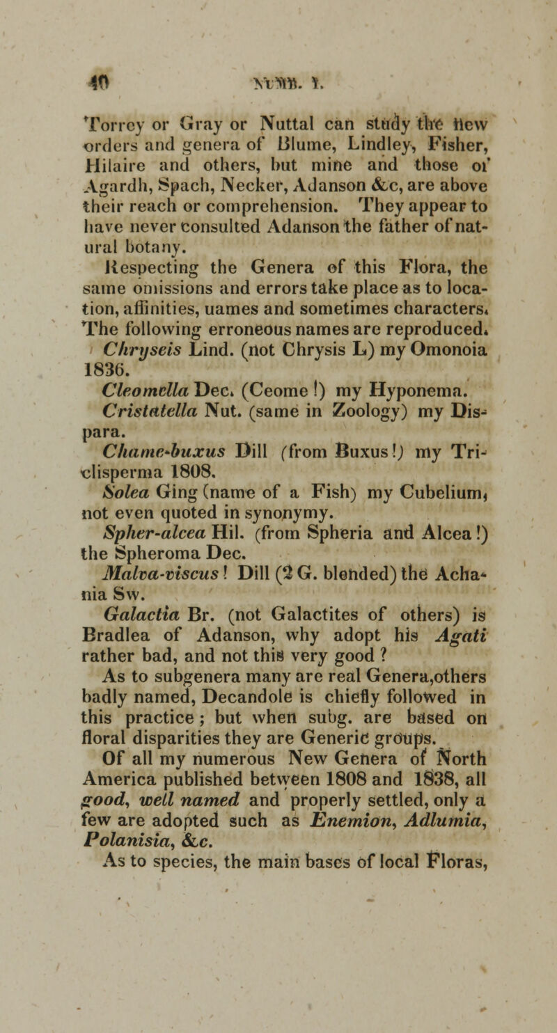 Torrey or Gray or Nuttal can study the new orders and genera of lilume, Lindley, Fisher, Hilaire and others, but mine and those of Agardh, Spach, Necker, Adanson &c, are above their reach or comprehension. They appear to have never consulted Adanson the father of nat- ural botany. Respecting the Genera of this Flora, the same omissions and errors take place as to loca- tion, affinities, uames and sometimes character The following erroneous names are reproducedi Chryseis Lind. (not Chrysis L) my Omonoia 1836. Cleomclla Dect (Ceome !) my Hyponema. Cristatella Nut. (same in Zoology) my Dis- para. Chame-buxus Dill (from Buxus!) my Trn clisperma 1808, Solea Ging (name of a Fish) my Cubelium* not even quoted in synonymy. Spher-alcea Hil. (from Spheria and Alcea!) the Spheroma Dec. Malva-viscas! Dill (2 G. blended) the Acha* nia Sw. Galactia Br. (not Galactites of others) is Bradlea of Adanson, why adopt his Agati rather bad, and not this very good ? As to subgenera many are real Genera,others badly named, Decandole is chiefly followed in this practice ; but when subg. are based on floral disparities they are Generic groups. Of all my numerous New Genera of North America published between 1808 and 1&38, all good, well named and properly settled, only a few are adopted such as Enemion, Adlumia, Polanisia, Sic. As to species, the main bases of local Floras,