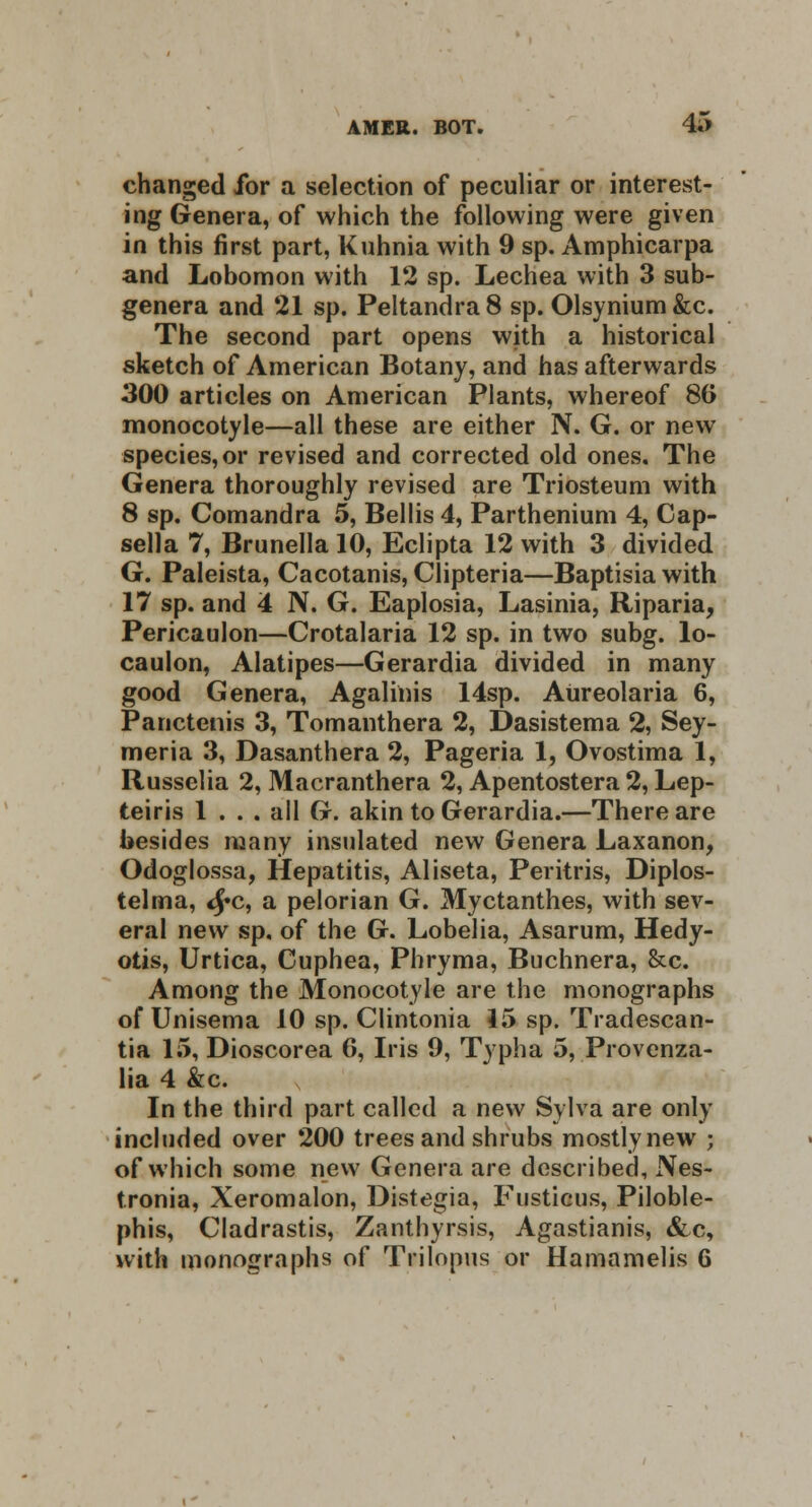 changed for a selection of peculiar or interest- ing Genera, of which the following were given in this first part, Kuhnia with 9 sp. Amphicarpa and Lobomon with 12 sp. Lechea with 3 sub- genera and 21 sp. Peltandra8 sp. Olsynium&c. The second part opens with a historical sketch of American Botany, and has afterwards 300 articles on American Plants, whereof 86 monocotyle—all these are either N. G. or new species, or revised and corrected old ones. The Genera thoroughly revised are Triosteum with 8 sp. Comandra 5, Bellis 4, Parthenium 4, Cap- sella 7, Brunella 10, Eclipta 12 with 3 divided G. Paleista, Cacotanis, Clipteria—Baptisia with 17 sp. and 4 N. G. Eaplosia, Lasinia, Riparia, Pericaulon—Crotalaria 12 sp. in two subg. lo- caulon, Alatipes—Gerardia divided in many good Genera, Agalinis 14sp. Aureolaria 6, Panctenis 3, Tomanthera 2, Dasistema 2, Sey- meria 3, Dasanthera 2, Pageria 1, Ovostima 1, Russelia 2, Macranthera 2, Apentostera 2, Lep- teiris 1 ... all G. akin to Gerardia.—There are besides many insulated new Genera Laxanon, Odoglossa, Hepatitis, Aliseta, Peritris, Diplos- telma, <£c, a pelorian G. Myctanthes, with sev- eral new sp, of the G. Lobelia, Asarum, Hedy- otis, Urtica, Cuphea, Phryma, Buchnera, &c. Among the Monocotyle are the monographs of Unisema 10 sp. Clintonia 15 sp. Tradescan- tia 15, Dioscorea 6, Iris 9, Typha 5, Provenza- lia 4 &c. In the third part called a new Sylva are only included over 200 trees and shrubs mostly new ; of which some new Genera are described, Nes- tronia, Xeromalon, Distegia, Fusticus, Piloble- phis, Cladrastis, Zanthyrsis, Agastianis, &c, with monographs of Tlilopus or Hamamelis 6