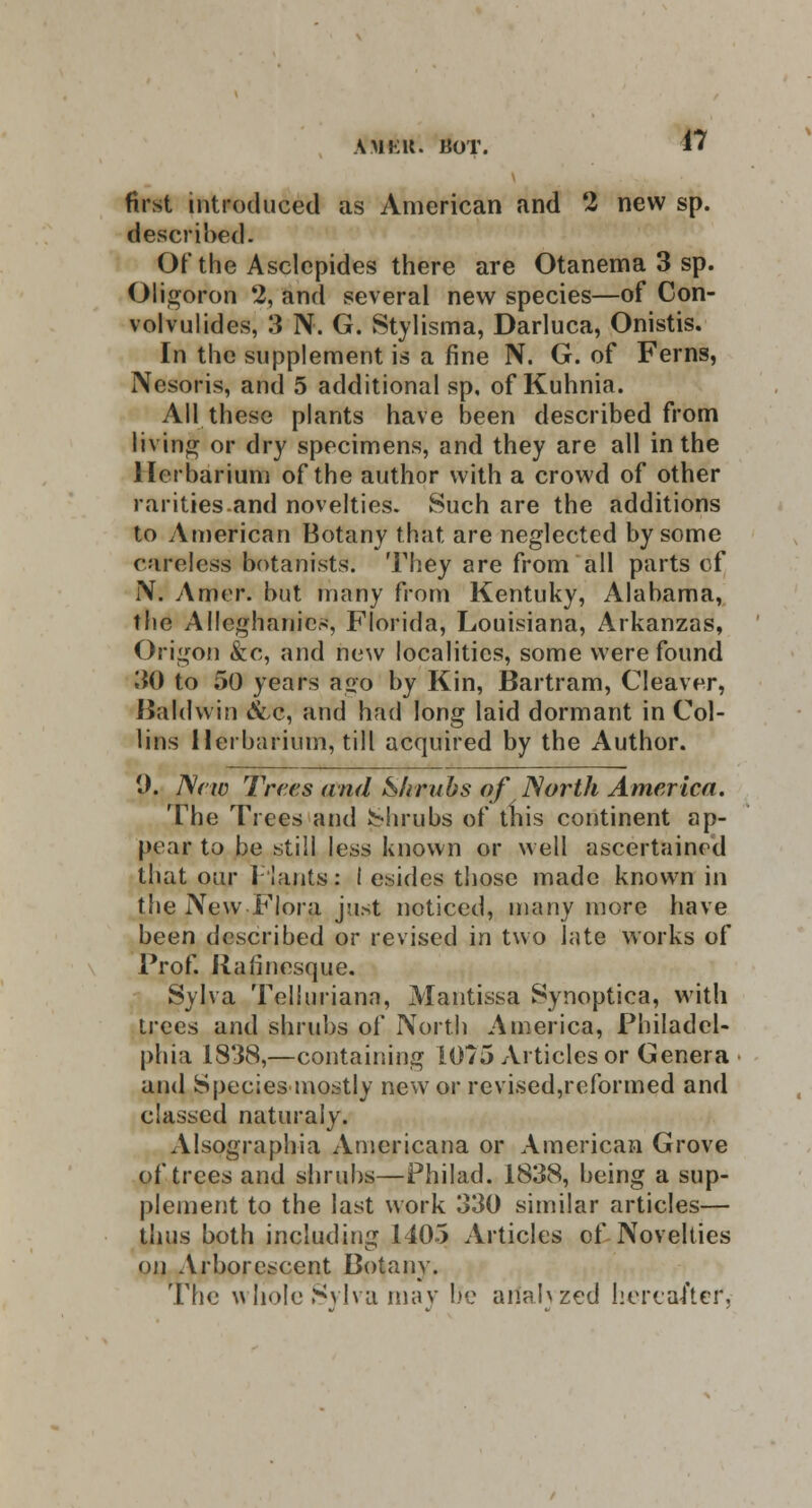 AM Kit. HOT. first introduced as American and 2 new sp. described. Of the Asclepides there are Otanema 3 sp. Oligoron 2, and several new species—of Con- volvulides, 3 N. G. Stylisma, Darluca, Onistis. In the supplement is a fine N. G. of Ferns, Nesoris, and 5 additional sp. of Kuhnia. All these plants have been described from living or dry specimens, and they are all in the Herbarium of the author with a crowd of other rarities .and novelties. Such are the additions to American Botany that are neglected by some careless botanists. They are from all parts cf N. Amer. but many from Kentuky, Alabama, the Alleghanics, Florida, Louisiana, Arkanzas, Origon &c, and new localities, some were found 30 to 50 years a«o by Kin, Bartram, Cleaver, Baldwin &,c, and had long laid dormant in Col- lins Herbarium, till acquired by the Author. 1). New Trees and Shrubs of North America. The Trees and shrubs of this continent ap- pear to be still less known or well ascertained that our plants: I esides those made known in the New Flora just noticed, many more have been described or revised in two late works of Frof. Rafincsque. Sylva Telluriana, Mantissa Synoptica, with trees and shrubs of North America, Fhiladel- phia 1838,—containing 1075 Articles or Genera and Species-mostly new or revised,reformed and classed naturaly. Alsographia Americana or American Grove of trees and shrubs—Philad. 1838, being a sup- plement to the last work 330 similar articles— thus both including 1405 Articles of Novelties on Arborescent Botany. The whole Sylva may lie arfalvzed hereafter,