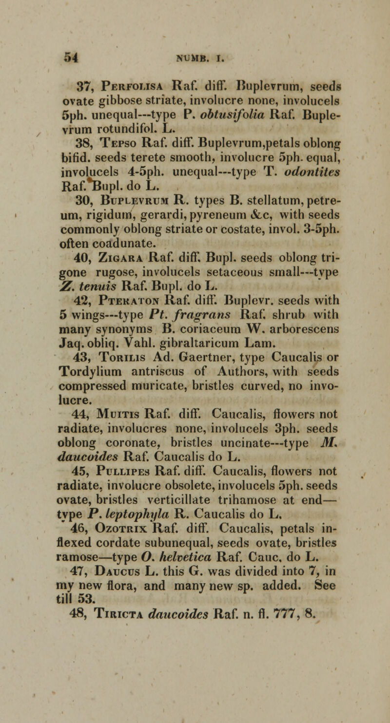 37, Perfolisa Raf. cliff. Buplevrum, seeds ovate gibbose striate, involucre none, involucels 5ph. unequal—type P. obtusifolia Raf. Buple- vrum rotundifol. L. 38, Tepso Raf. diff. Buplevrum,petals oblong bifid, seeds terete smooth, involucre 5ph. equal, involucels 4-5ph. unequal—type T. odontites Raf.*Bupl. do L. 30, Buplevrum R. types B. stellatum, petre- um, rigidum, gerardi, pyreneum &c, with seeds commonly oblong striate or costate, invol. 3-5ph. often coadunate. 40, Zigara Raf. diff, Bupl. seeds oblong tri- gone rugose, involucels setaceous small—type Z. tenuis Raf. Bupl. do L. 42, Pteraton Raf. diff. Buplevr. seeds with 5 wings—type Pt. fragrans Raf! shrub with many synonyms B. coriaceum W. arborescens Jaq. obliq. Vahl. gibraltaricum Lam. 43, Torilis Ad. Gaertner, type Caucalis or Tordylium antriscus of Authors, with seeds compressed muricate, bristles curved, no invo- lucre. 44, Mums Raf. diff. Caucalis, flowers not radiate, involucres none, involucels 3ph. seeds oblong coronate, bristles uncinate—type M* daucoides Raf. Caucalis do L. 45, Pullipes Raf. diff. Caucalis, flowers not radiate, involucre obsolete, involucels 5ph. seeds ovate, bristles verticillate trihamose at end— type P. leptophyla R. Caucalis do L, 46, Ozotrix Raf. diff. Caucalis, petals in- flexed cordate subunequal, seeds ovate, bristles ramose—type O. helvetica Raf. Cauc, do L. 47, Daucus L. this G. was divided into 7, in my new flora, and many new sp. added. See till 53. 48, Tiricta daucoides Raf. n. fl. 777, 8.