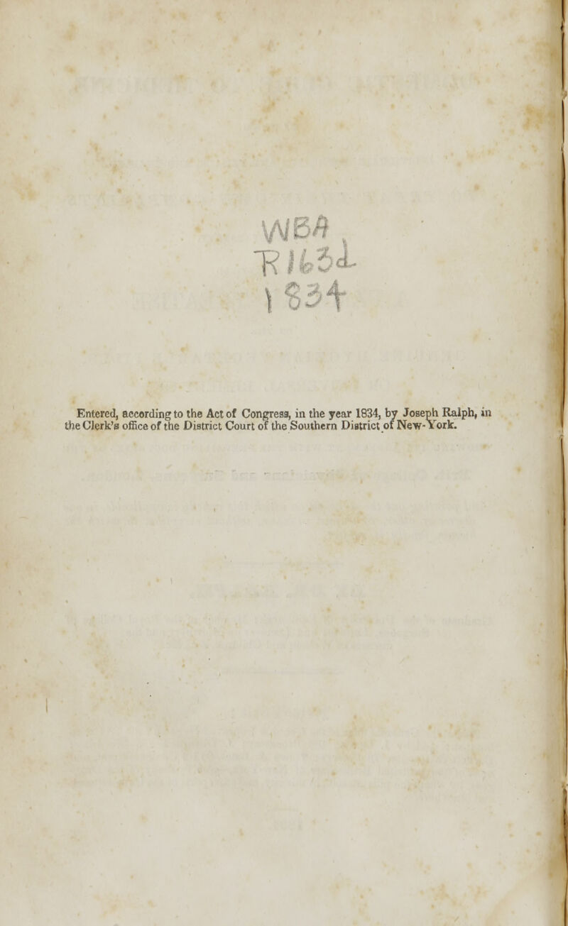 . i Entered, according to the Act of Congress, in the year 1834, by Joseph Ralph, in the Clerk's office of the District Court of the Southern District of New-York.