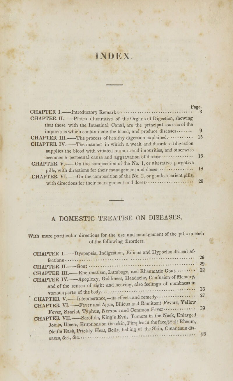 INDEX Page. CHAPTER I. Introductory Remarks 3 CHAPTER II. Plates illustrative of the Organs of Digestion, showing that these with the Intestinal Canal, are the principal sources of the impurities which contaminate the blood, and produce diseases 9 CHAPTER III. The process of healthy digestion explained. 15 CHAPTER IV. The manner in which a weak and disordered digestion supplies the blood with vitiated humors and impurities, and otherwise becomes a perpetual cause and aggravation of disease 16 CHAPTER V. On the composition of the No. 1, or alterative purgative pills, with directions for their management and doses 18 CHAPTER VI. On the composition of the No. 2, or gentle aperient pills, with directions for their management and doses 20 A DOMESTIC TREATISE ON DISEASES, With more particular directions for the use and management of the pills in each of the following disorders. CHAPTER I. Dyspepsia, Indigestion, Bilious and Hypochondriacal af- fections 2Q CHAPTER II- -Gout ~* CHAPTER III. Rheumatism, Lumbago, and Rheumatic Gout a ' CHAPTER IV. Apoplexy, Giddiness, Headache, Confusion of Memory, and of the senses of sight and hearing, also feelings of numbness in various parts of the body ' CHAPTER V. Intemperance,—its effects and remedy CHAPTER VI. Fever and Ague, Bilious and Remittent Fevers, Yellow Fever, Scarlet, Typhus, Nervous and Common Fever- • • • •■ • •■ 39 CHAPTER VII. Scrofula, King's Evil, Tumors in the Neck, Enlarged Joint*, Ulcers, Eruptions on the skin, Pimples in the face,!Salt Rheum, Nettle Rash, Prickly Heat, Boils, Itching of the Skin, Cutaneous di* ^ eases, &c, &c >> ■ •