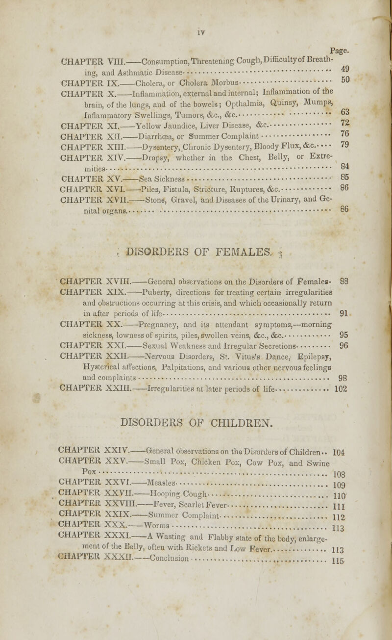 84 IV Page. ing, and Asthmatic Disease CHAPTER IX. Cholera, or Cholera Morbus 50 CHAPTER X. Inflammation, external and internal; Inflammation of the brain, of the lungs, and of the bowels; Opthalmia, Quinsy, Mumps, Inflammatory Swellings, Tumors, &c, &c. * CHAPTER XI. Yellow Jaundice, Liver Disease, &c. 72 CHAPTER XII. Diarrhcca, or Summer Complaint 76 CHAPTER XIII. Dysentery, Chronic Dysentery, Bloody Flux, &c. 79 CHAPTER XIV. Dropsy, whether in the Chest, Belly, or Extre mities CHAPTER XV. Sea Sickness 85 CHAPTER XVI. Piles, Fistula, Stricture, Ruptures, &c. 86 CHAPTER XVII. Stone, Gravel, and Diseases of the Urinary, and Ge- nital organs. 86 ; DISORDERS OF FEMALES, j CHAPTER XVIII. General observations on the Disorders of Females- 88 CHAPTER XIX. Puberty, directions for treating certain irregularities and obstructions occurring at this crisis, and which occasionally return in after periods of life 91 CHAPTER XX. Pregnancy, and its attendant symptoms,—morning sickness, lownessof spirits, piles, swollen veins, &c, &c. 95 CHAPTER XXI. Sexual Weakness and Irregular Secretions 96 CHAPTER XXII. Nervous Disorders, St. Vitus's Dance, Epilepsy, Hysterical affections, Palpitations, and various other nervous feelings and complaints 98 CHAPTER XXIII. Irregularities at later periods of life 102 DISORDERS OF CHILDREN. CHAPTER XXIV. General observations on tho Disorders of Children • • 104 CHAPTER XXV. Small Pox, Chicken Pox, Cow Pox, and Swine Pox 103 CHAPTER XXVI. Measles 109 CHAPTER XXVII. Hooping Cough 110 CHAPTER XXVIII. Fever, Scarlet Fever 111 CHAPTER XXIX. Summer Complaint 112 CHAPTER XXX. Worms j, 3 CHAPTER XXXI. A Wasting and Flabby state of the body, enlarge- ment of the Belly, often with Rickets and Low Fever 113 CHAPTELi XXXII. Conclusion 115