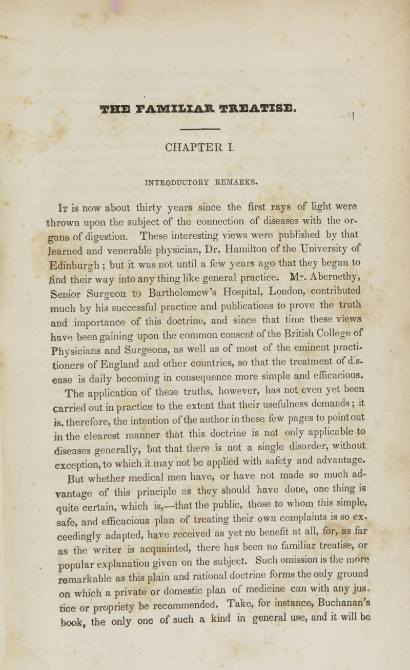 THE FAMILIAR TREATISE. CHAPTER I. INTRODUCTORY REMARKS. It is now about thirty years since the first rays of light were thrown upon the subject of the connection of diseases with the or- gans of digestion. These interesting views were published by that learned and venerable physician, Dr. Hamilton of the University of Edinburgh ; but it was not until a few years ago that they began to find their way into any thing like general practice. Mr. Abernethy, Senior Surgeon to Bartholomew's Hospital, London, contributed much by his successful practice and publications to prove the truth and importance of this doctrine, and since that time these views have been gaining upon the common consent of the British College of Physicians and Surgeons, as well as of most of the eminent practi- tioners of England and other countries, so that the treatment of dis- ease is daily becoming in consequence more simple and efficacious. The application of these truths, however, has not even yet been Carried out in practice to the extent that their usefulness demands ; it is, therefore, the intention of the author in these few pages to point out in the clearest manner that this doctrine is not only applicable to diseases generally, but that there is not a single disorder, without exception, to which it may not be applied with safety and advantage. But whether medical men have, or have not made so much ad- vantage of this principle as they should have done, one thing is quite certain, which is,—that the public, those to whom this simple, safe, and efficacious plan of treating their own complaints is so ex, ceedingly adapted, have received as yet no benefit at all, for, as far as the writer is acquainted, there has been no familiar treatise, or popular explanation given on the subject. Such omission is the more remarkable as this plain and rational doctrine forms the only ground on which a private or domestic plan of medicine can with any jus- tice or propriety be recommended. Take, for instance, Buchanan's book, the only one of such a kind in general use, and it will be