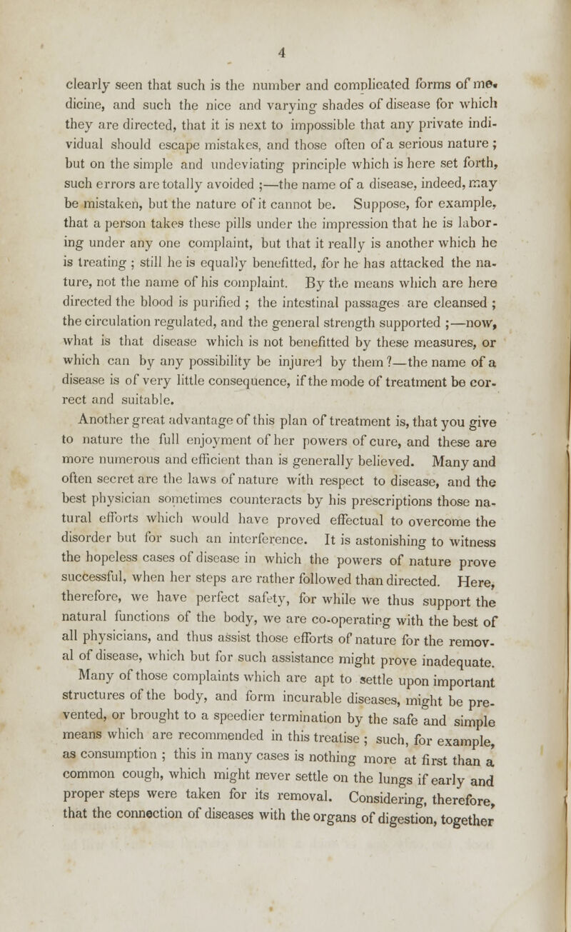 clearly seen that such is the number and complicated forms of me« dicine, and such the nice and varying shades of disease for which they are directed, that it is next to impossible that any private indi- vidual should escape mistakes, and those often of a serious nature ; but on the simple and undeviating principle which is here set forth, such errors are totally avoided ;—the name of a disease, indeed, may be mistaken, but the nature of it cannot be. Suppose, for example, that a person takes these pills under the impression that he is labor- ing under any one complaint, but that it really is another which he is treating ; still he is equally benefitted, for he has attacked the na- ture, not the name of his complaint. By the means which are here directed the blood is purified ; the intestinal passages are cleansed ; the circulation regulated, and the general strength supported ;—now, what is that disease which is not benefitted by these measures, or which can by any possibility be injured by them?—the name of a disease is of very little consequence, if the mode of treatment be cor- rect and suitable. Another great advantage of this plan of treatment is, that you give to nature the full enjoyment of her powers of cure, and these are more numerous and efficient than is generally believed. Many and often secret are the laws of nature with respect to disease, and the best physician sometimes counteracts by his prescriptions those na- tural efforts which would have proved effectual to overcome the disorder but for such an interference. It is astonishing to witness the hopeless cases of disease in which the powers of nature prove successful, when her steps are rather followed than directed. Here, therefore, we have perfect safety, for while we thus support the natural functions of the body, we are co-operating with the best of all physicians, and thus assist those efforts of nature for the remov- al of disease, which but for such assistance might prove inadequate. Many of those complaints which are apt to settle upon important structures of the body, and form incurable diseases, might be pre- vented, or brought to a speedier termination by the safe and simple means which are recommended in this treatise ; such, for example, as consumption ; this in many cases is nothing more at first than a common cough, which might never settle on the lungs if early and proper steps were taken for its removal. Considering, therefore, that the connection of diseases with the organs of digestion, together