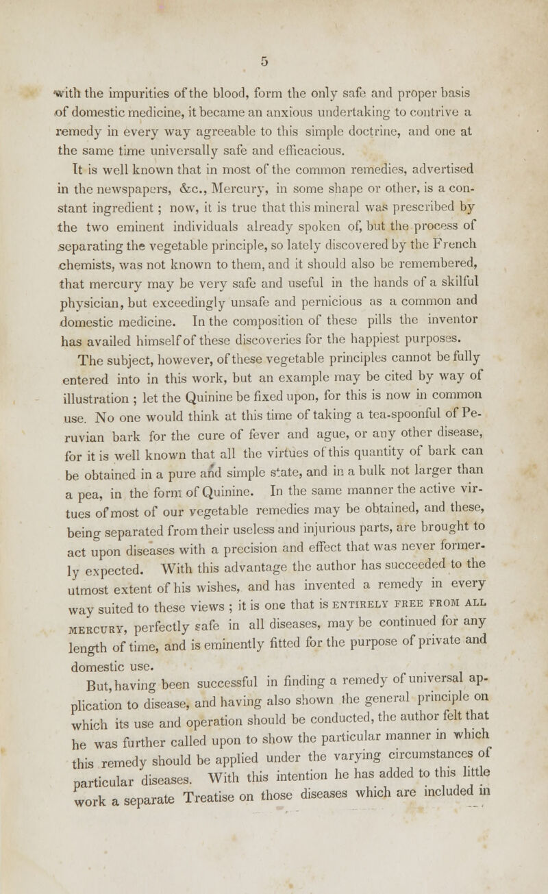 with the impurities of the blood, form the only safe and proper basis of domestic medicine, it became an anxious undertaking to contrive a remedy in every way agreeable to this simple doctrine, and one at the same time universally safe and efficacious. Tt is well known that in most of the common remedies, advertised in the newspapers, die, Mercury, in some shape or other, is a con- stant ingredient ; now, it is true that this mineral was prescribed by the two eminent individuals already spoken of, but the process of separating the vegetable principle, so lately discovered by the French chemists, was not known to them, and it should also be remembered, that mercury may be very safe and useful in the hands of a skilful physician, but exceedingly unsafe and pernicious as a common and domestic medicine. In the composition of these pills the inventor has availed himself of these discoveries for the happiest purposes. The subject, however, of these vegetable principles cannot be fully entered into in this work, but an example may be cited by way of illustration ; let the Quinine be fixed upon, for this is now in common use. No one would think at this time of taking a tea-spoonful of Pe- ruvian bark for the cure of fever and ague, or any other disease, for it is well known that all the virtues of this quantity of bark can be obtained in a pure and simple state, and in a bulk not larger than a pea, in the form of Quinine. In the same manner the active vir- tues of most of our vegetable remedies may be obtained, and these, being separated from their useless and injurious parts, are brought to act upon diseases with a precision and effect that was never former- ly expected. With this advantage the author has succeeded to the utmost extent of his wishes, and has invented a remedy in every way suited to these views ; it is one that is entirely free from all mercury, perfectly safe in all diseases, may be continued for any length of time, and is eminently fitted for the purpose of private and domestic use. But, having been successful in finding a remedy of universal ap- plication to disease, and having also shown the general principle on which its use and operation should be conducted, the author felt that he was further called upon to show the particular manner in which this remedy should be applied under the varying circumstances of particular diseases. With this intention he has added to this little work a separate Treatise on those diseases which are included in