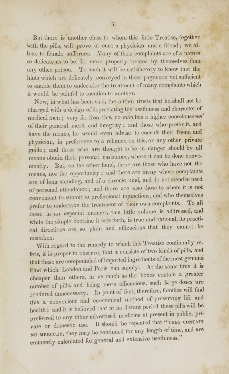 with the pills, will prove at once a physician and a friend ; we al- lude to female sufferers. Many of their complaints are of a nature so delicate as to be far more properly treated by themselves than any other person. To such it will be satisfactory to know that the hints which are delicately conveyed in these pages are yet sufficient to enable them to undertake the treatment of many complaints which it would be painful to mention to another. Now, in what has been said, the author trusts that he shall not be charged with a design of depreciating the usefulness and character of medical men ; very far from this, no man has a higher consciousness of their general merit and integrity ; and those who prefer it, and have the means, he would even advise to consult their friend and physician, in preference to a reliance on this, or any other private guide ; and those who are thought to be in danger should by all means obtain their personal assistance, where it can be done conve- niently. But, on the other hand, there are those who have not the means, nor the opportunity ; and there are many whose complaints are of long standing, and of a chronic kind, and do not stand in need of personal attendance; and there are also those to whom it is not convenient to submit to professional injunctions, and who themselves prefer to undertake the treatment of their own complaints. To all these in an especial manner, this little volume is addressed, and while the simple doctrine it sets forth, is true and rational, its practi; cal directions are so plain and efficacious that they cannot be mistaken. With regard to the remedy to which this Treatise continually re- fers, it is proper to observe, that it consists of two kinds of pills, and that these are compounded of imported ingredients of the most genuine kind which London and Paris can supply. At the same time it is cheaper than others, in as much as the boxes contain a greater number of pills, and being more efficacious, such large doses are rendered unnecessary. In point of fact, therefore, families will find this a convenient and economical method of preserving life and health ; and it is believed that at no distant period these pills will be preferred to any other advertised medicine at present in public, pri- vate or domestic use. It should be repeated that they contain no mercuey, they may be continued for any length of time, and are eminently calculated for general and extensive usefulness.