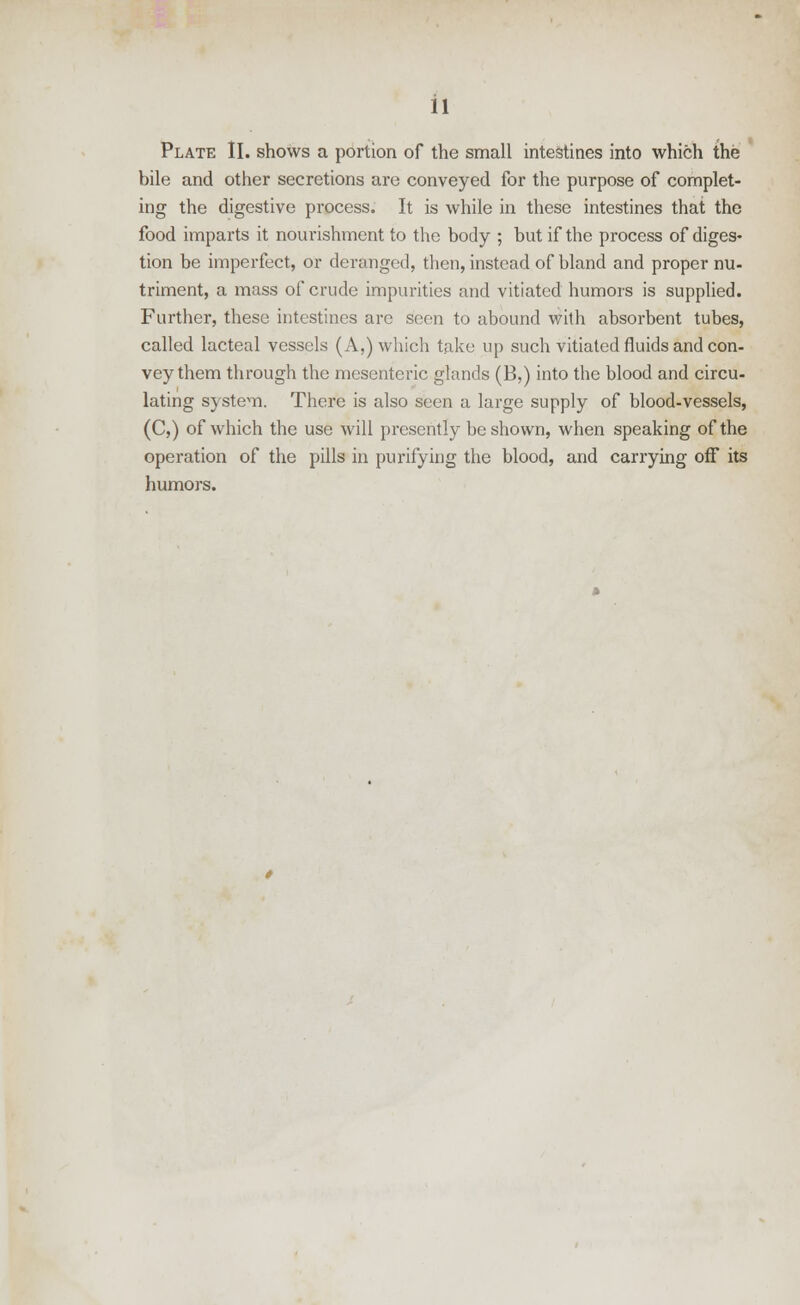 Plate II. shows a portion of the small intestines into which the bile and other secretions are conveyed for the purpose of complet- ing the digestive process. It is while in these intestines that the food imparts it nourishment to the body ; but if the process of diges- tion be imperfect, or deranged, then, instead of bland and proper nu- triment, a mass of crude impurities and vitiated humors is supplied. Further, these intestines are seen to abound with absorbent tubes, called lacteal vessels (A,) which take up such vitiated fluids and con- vey them through the mesenteric glands (B,) into the blood and circu- lating system. There is also seen a large supply of blood-vessels, (C,) of which the use will presently be shown, when speaking of the operation of the pills in purifying the blood, and carrying off its humors.