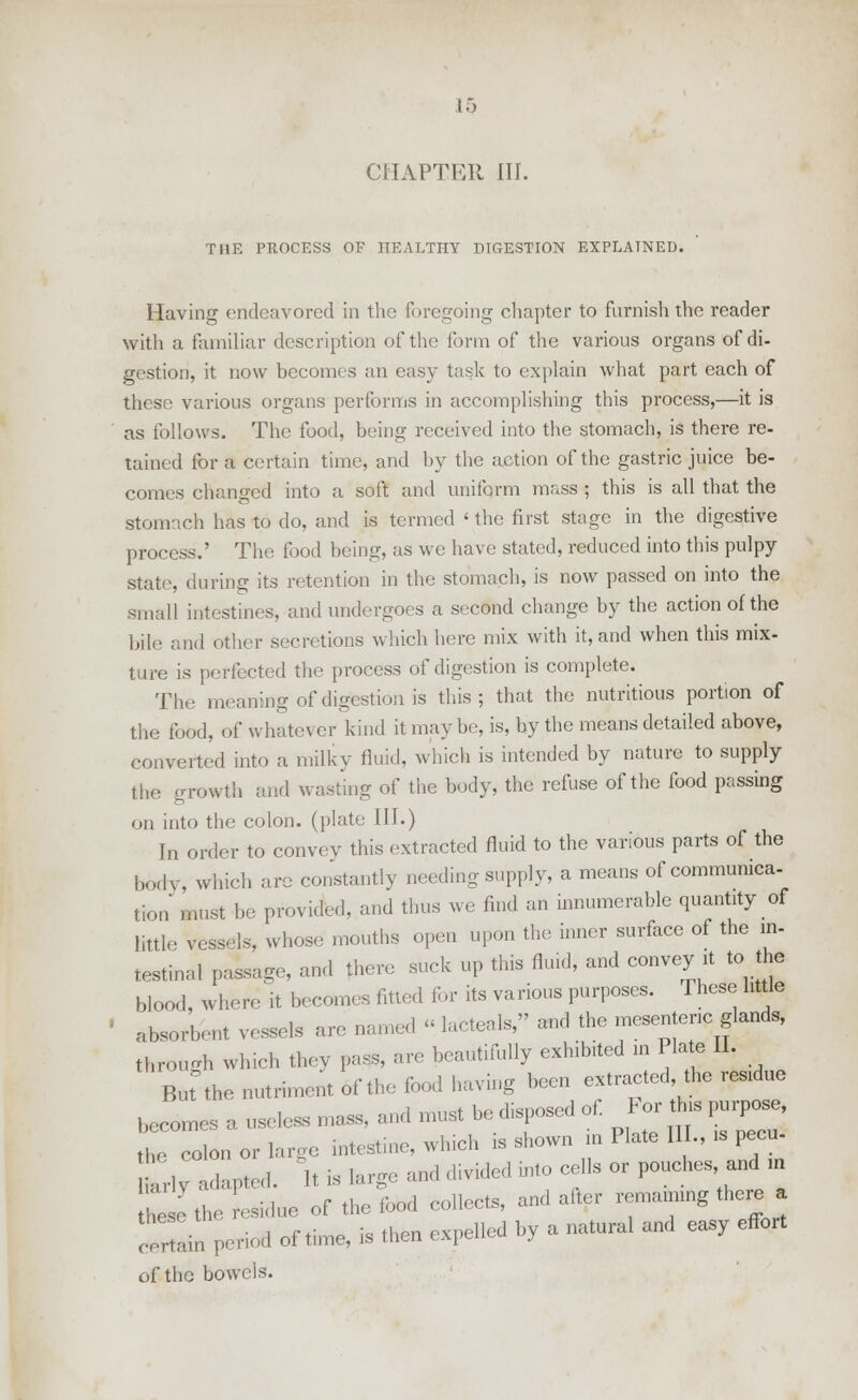 CHAPTER III. THE PROCESS OF HEALTHY DIGESTION EXPLAINED. Having endeavored in the foregoing chapter to furnish the reader with a familiar description of the form of the various organs of di- gestion, it now becomes an easy task to explain what part each of these various organs performs in accomplishing this process,—it is as follows. The food, being received into the stomach, is there re- tained for a certain time, and by the action of the gastric juice be- comes changed into a soft and uniform mass ; this is all that the stomach has to do, and is termed < the first stage in the digestive process.' The food being, as we have stated, reduced into this pulpy state, during its retention in the stomach, is now passed on into the small intestines, and undergoes a second change by the action of the bile and other secretions which here mix with it, and when this mix- ture is perfected the process of digestion is complete. The meaning of digestion is this; that the nutritious portion of the food, of whatever kind it may be, is, by the means detailed above, converted into a milky fluid, which is intended by nature to supply the growth and wasting of the body, the refuse of the food passing on into the colon, (plate III.) In order to convey this extracted fluid to the various parts of the body, which are constantly needing supply, a means of communica- tion must be provided, and thus we find an innumerable quantity of little vessels, whose mouths open upon the inner surface of the in- testinal passage, and there suck up this fluid, and convey it to the blood, where it becomes fitted for its various purposes. These little absorbent vessels are named « iacteals, and the mesenteric glands, through which they pass, are beautifully exhibited in Plate II. But the nutriment of the food having been extracted, the resume becomes a useless mass, and must be disposed of For this purpose, Z colon or large intestine, winch is shown in Plate IIL, is pecu- ,v adapted. It is large and divided mto cells or pouches and m to the residue of the food collects, and alter remaining there a SSn period of time, is then expelled by a natural and easy effort of the bowels.