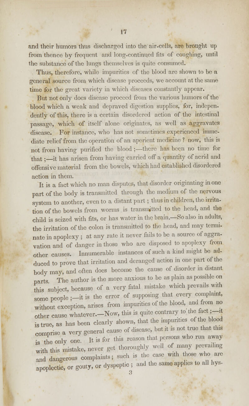 and their humors thus discharged into the air-cells, are hrought up from thence by frequent and long-continued fits of coughing, until the substance of the lungs themselves is quite consumed. Thus, therefore, while impurities of the blood are shown to be a general source from which disease proceeds, we account at the same time for the great variety in which diseases constantly appear. But not only does disease proceed from the various humors of the blood which a weak and depraved digestion supplies, for, indepen- dently of this, there is a certain disordered action of the intestinal passage, which of itself alone originates, as well as aggravates disease. For instance, who has not sometimes experienced imme- diate relief from the operation of an aperient medicine ? now, this is not from having purified the blood ;—there has been no time for that; it has arisen from having carried off a quantity of acrid and offensive material from the bowels, which had established disordered action in them. It is a fact which no man disputes, that disorder originating in one part of the body is transmitted through the medium of the nervous system to another, even to a distant part; thus in children, the irrita- tion of the bowels from worms is transmitted to the head, and the child is seized with fits, or has water in the brain.—So also in adults, the irritation of the colon is transmitted to the head, and may termi- nate in apoplexy ; at any rate it never fails to be a source of aggra- vation and of danger in those who are disposed to apoplexy from other causes. Innumerable instances of such a kind might be ad- duced to prove that irritation and deranged action in one part of the body may, and often does become the cause of disorder in distant parts The author is the more anxious to be as plain as possible on this subject, because of a very fatal mistake which prevails with some people ;—it is the error of supposing that every complaint, without exception, arises from impurities of the blood, and from no other cause whatever—Now, this is quite contrary to the, fact; -it is true, as has been clearly shown, that the impunties of the blood comprise a very general cause of disease, but it is not true that this ;, the only one. It is for this reason that persons who run away with this mistake, never get thoroughly well of many prevailing and dangerous complaints; such is the case with those who are apoplectic, or gouty, or dyspeptic ; and the same applies to all hys-