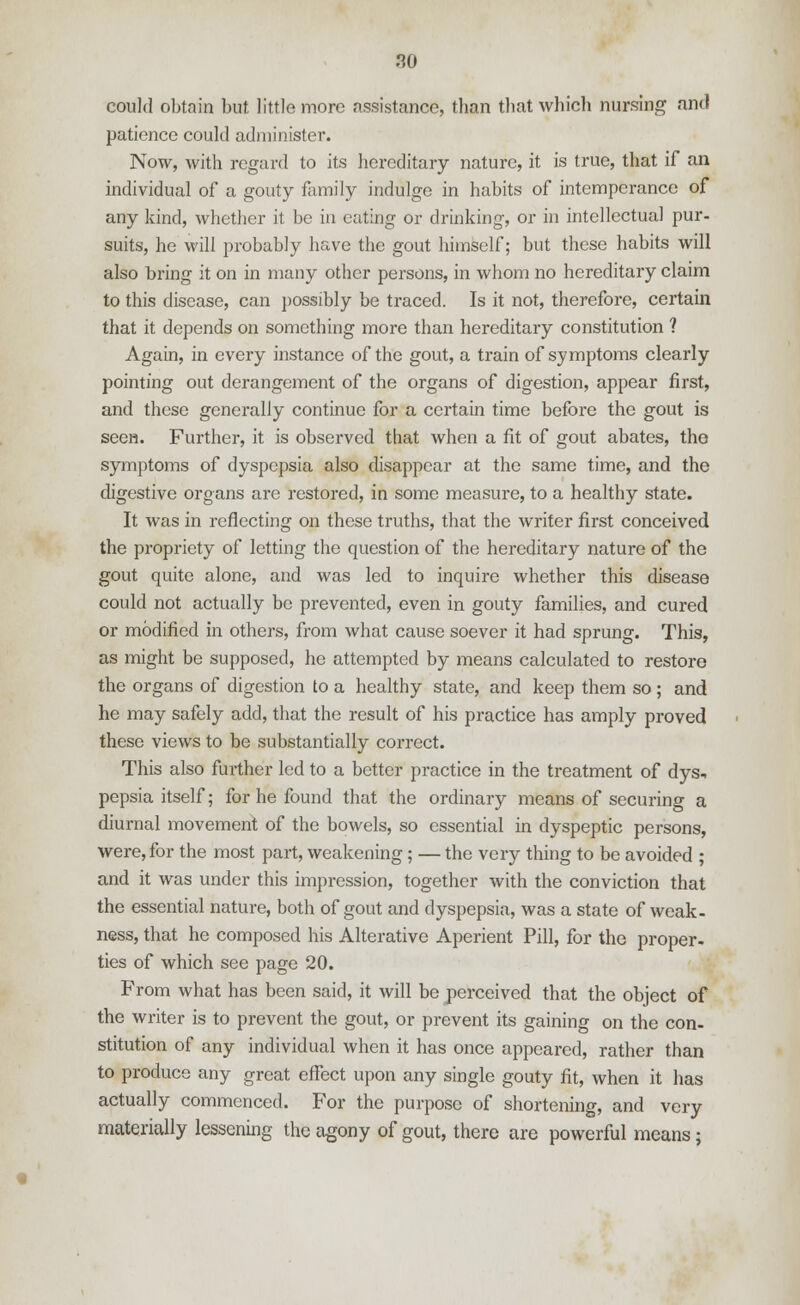 could obtain but little more assistance, than that which nursing and patience could administer. Now, with regard to its hereditary nature, it is true, that if an individual of a gouty family indulge in habits of intemperance of any kind, whether it be in outing or drinking, or in intellectual pur- suits, he will probably have the gout himself; but these habits will also bring it on in many other persons, in whom no hereditary claim to this disease, can possibly be traced. Is it not, therefore, certain that it depends on something more than hereditary constitution ? Again, in every instance of the gout, a train of symptoms clearly pointing out derangement of the organs of digestion, appear first, and these generally continue for a certain time before the gout is seen. Further, it is observed that when a fit of gout abates, the symptoms of dyspepsia also disappear at the same time, and the digestive organs are restored, in some measure, to a healthy state. It was in reflecting on these truths, that the writer first conceived the propriety of letting the question of the hereditary nature of the gout quite alone, and was led to inquire whether this disease could not actually be prevented, even in gouty families, and cured or modified in others, from what cause soever it had sprung. This, as might be supposed, he attempted by means calculated to restore the organs of digestion to a healthy state, and keep them so; and he may safely add, that the result of his practice has amply proved these views to be substantially correct. This also further led to a better practice in the treatment of dys, pepsia itself; for he found that the ordinary means of securing a diurnal movement of the bowels, so essential in dyspeptic persons, were, for the most part, weakening ; — the very thing to be avoided ; and it was under this impression, together with the conviction that the essential nature, both of gout and dyspepsia, was a state of weak- ness, that he composed his Alterative Aperient Pill, for the proper- ties of which see page 20. From what has been said, it will be perceived that the object of the writer is to prevent the gout, or prevent its gaining on the con- stitution of any individual when it has once appeared, rather than to produce any great effect upon any single gouty fit, when it has actually commenced. For the purpose of shortening, and very materially lessening the agony of gout, there are powerful means s