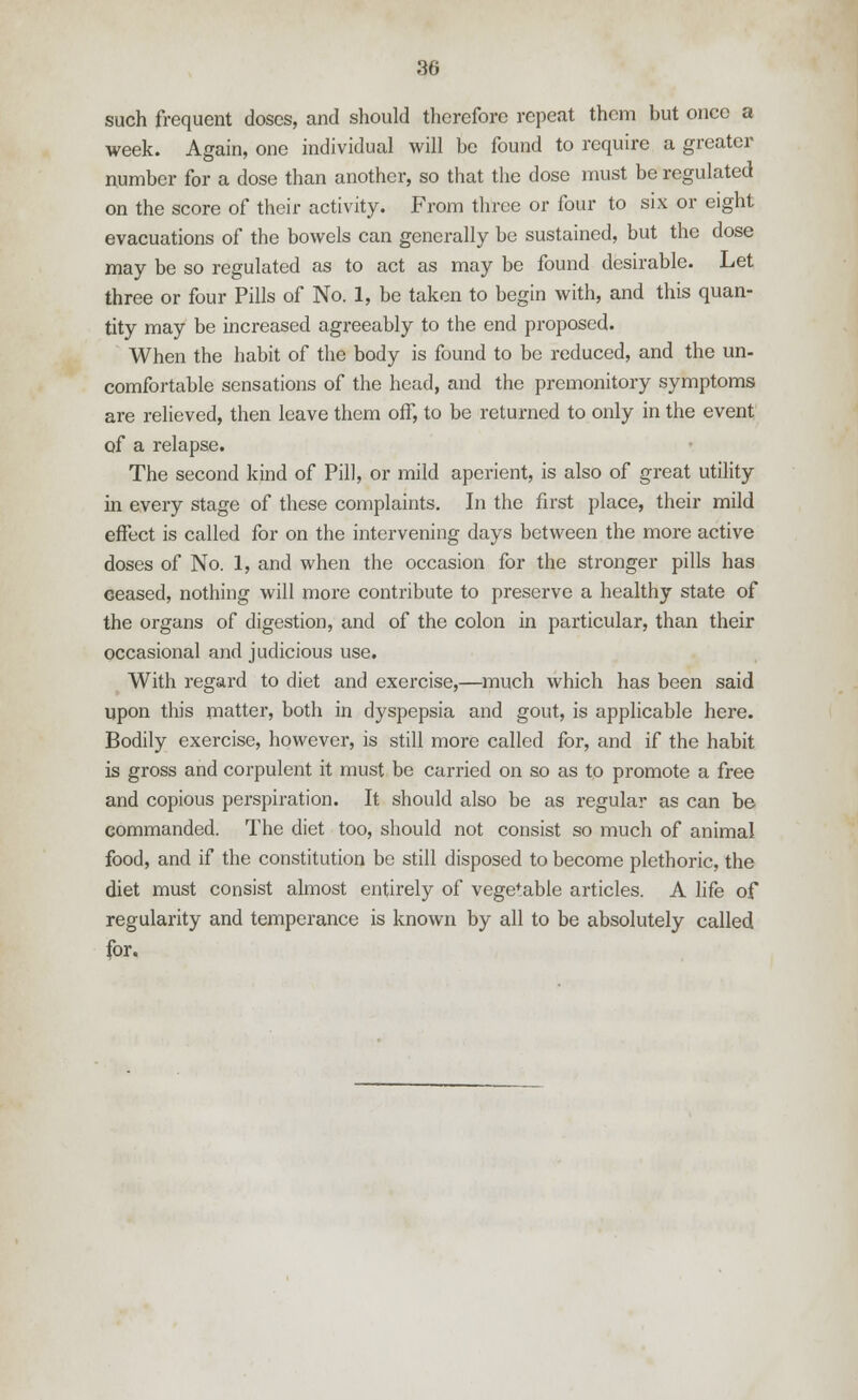 such frequent doses, and should therefore repeat them but once a week. Again, one individual will be found to require a greater number for a dose than another, so that the dose must be regulated on the score of their activity. From three or four to six or eight evacuations of the bowels can generally be sustained, but the dose may be so regulated as to act as may be found desirable. Let three or four Pills of No. 1, be taken to begin with, and this quan- tity may be increased agreeably to the end proposed. When the habit of the body is found to be reduced, and the un- comfortable sensations of the head, and the premonitory symptoms are relieved, then leave them off, to be returned to only in the event of a relapse. The second kind of Pill, or mild aperient, is also of great utility in every stage of these complaints. In the first place, their mild effect is called for on the intervening days between the more active doses of No. 1, and when the occasion for the stronger pills has ceased, nothing will more contribute to preserve a healthy state of the organs of digestion, and of the colon in particular, than their occasional and judicious use. With regard to diet and exercise,—much which has been said upon this matter, both in dyspepsia and gout, is applicable here. Bodily exercise, however, is still more called for, and if the habit is gross and corpulent it must be carried on so as to promote a free and copious perspiration. It should also be as regular as can be commanded. The diet too, should not consist so much of animal food, and if the constitution be still disposed to become plethoric, the diet must consist almost entirely of vegetable articles. A life of regularity and temperance is known by all to be absolutely called for.