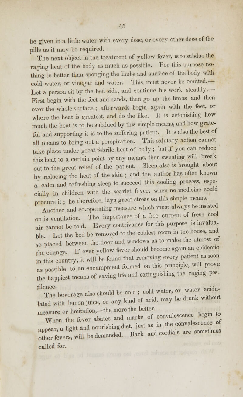 be given in a little water with every dose, or every other dose of the pills as it may be required. The next object in the treatment of yellow fever, is to subdue the raging heat of the body as much as possible. For this purpose no- thing is better than sponging the limbs and surface of the body with cold water, or vinegar and water. This must never be omitted.— Let a person sit by the bed side, and continue his work steadily.— First begin with the feet and hands, then go up the limbs and then over the whole surface ; afterwards begin again with the feet, or where the heat is greatest, and do the like. It is astonishing how much the heat is to be subdued by this simple means, and how grate- ful and supporting it is to the suffering patient. It is also the best of all means to bring out a perspiration. This salutary action cannot take place under great febrile heat of body ; but if you can reduce this heat 10 a certain point by any means, then sweating will break out to the great relief of the patient. Sleep also is brought about by reducing the heat of the skin ; and the author has often known a calm and refreshing sleep to succeed this cooling process, espe- cially in children with the scarlet fever, when no medicine could procure it; he therefore, lays great stress on this simple means. Another and co-operating measure which must always be insisted on is ventilation. The importance of a free current of fresh cool air cannot be told. Every contrivance for this purpose is invalua- ble Let the bed be removed to the coolest room in the house, and so placed between the door and windows as to make the utmost of the change. If ever yellow fever should become again an epidemic in this country, it will be found that removing every patient as soon as possible to an encampment formed on this principle, will prove the happiest means of saving life and extinguishing the raging pes- t!1 The beverage also should be cold; cold water, or water acidu- Ihe beveraDe «u without bated with lemon juice, or any kind ot acid, may measure or limitation—the more the better. # When the fever abates and mark, ef eenvaleseer.ee begm .0 appear a light and neurishing diet, jnst as ,n the convalescence of SX^-01 be demanded. Bark and cord,als are somehmes called for.