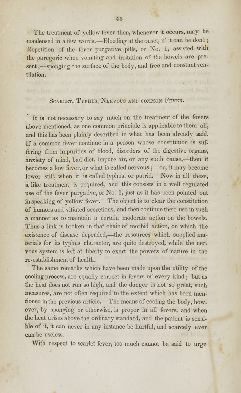 The treatment of yellow fever then, whenever it occurs, may be condensed in a few words.—Bleeding at the onset, if it can be done ; Repetition of the fever purgative pills, or No. 1, assisted with the paregoric when vomiting and irritation of the bowels are pre- sent ;—sponging the surface of the body, and free and constant ven- tilation. Scarlet, Typhus, Nervous and common Fever. It is not necessary to say much on the treatment of the fevers above mentioned, as one common principle is applicable to them all, and this has been plainly described in what has been already said. If a common fever continue in a person whose constitution is suf- fering from impurities of blood, disorders of the digestive organs, anxiety of mind, bad diet, impure air, or any such cause,—then it becomes a low fever, or what is called nervous ;—or, it may become lower still, when it is called typhus, or putrid. Now in all these, a like treatment is required, and this consists in a well regulated use of the fever purgative, or No. 1, just as it has been pointed out in speaking of yellow fever. The object is to clear the constitution of humors and vitiated secretions, and then continue their use in such a manner as to maintain a certain moderate action on the bowels. Thus a link is broken in that chain of morbid action, on which the existence of disease depended,—the resources which supplied ma- terials for its typhus character, are quite destroyed, while the ner- vous system is left at liberty to exert the powers of nature in the re-establishment of health. The same remarks which have been made upon the utility of the cooling process, are equally correct in fevers of every kind ; but as the heat does not run so high, and the danger is not so great, such measures, are not often required to the extent which has been men- tioned in the previous article. The means of cooling the body, how- ever, by sponging or otherwise, is proper in all fevers, and when the heat arises above the ordinary standard, and the patient is sensi- ble of it, it can never in any instance be hurtful, and scarcely ever can be useless. With respect to scarlet fever, too much cannot be said to urge