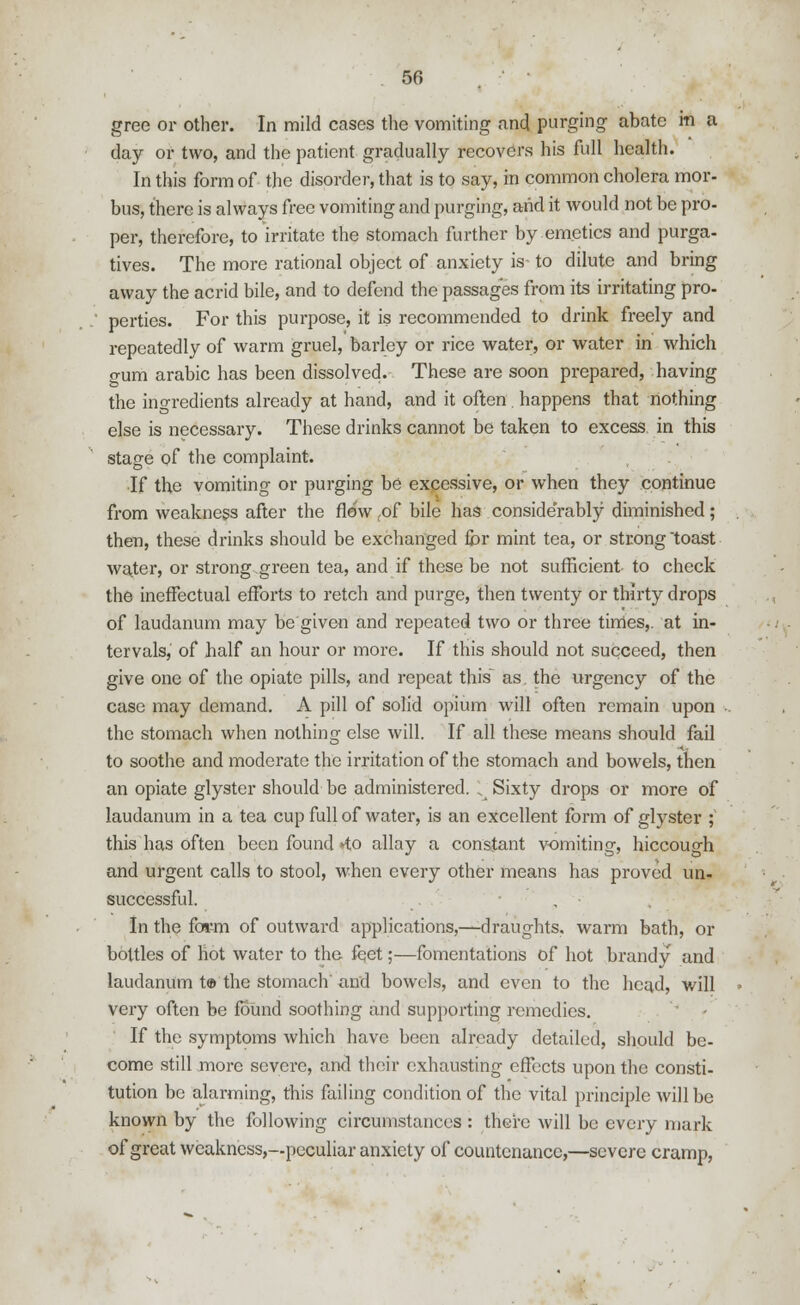 gree or other. In mild cases the vomiting and purging abate in a day or two, and the patient gradually recovers his full health. In this form of the disorder, that is to say, in common cholera mor- bus, there is always free vomiting and purging, and it would not be pro- per, therefore, to irritate the stomach further by-emetics and purga- tives. The more rational object of anxiety is to dilute and bring away the acrid bile, and to defend the passages from its irritating pro- perties. For this purpose, it is recommended to drink freely and repeatedly of warm gruel, barley or rice water, or water in which o-um arabic has been dissolved. These are soon prepared, having the ingredients already at hand, and it often . happens that nothing else is necessary. These drinks cannot be taken to excess in this stage of the complaint. If the vomiting or purging be excessive, or when they continue from weakness after the flew tof bile has considerably diminished; then, these drinks should be exchanged for mint tea, or strong toast water, or strong green tea, and if these be not sufficient to check the ineffectual efforts to retch and purge, then twenty or thirty drops of laudanum may be given and repeated two or three times,, at in- tervals, of half an hour or more. If this should not succeed, then give one of the opiate pills, and repeat this as. the urgency of the case may demand. A pill of solid opium will often remain upon the stomach when nothing else will. If all these means should fail to soothe and moderate the irritation of the stomach and bowels, then an opiate glyster should be administered. , Sixty drops or more of laudanum in a tea cup full of water, is an excellent form of glyster ; this has often been found *to allay a constant vomiting, hiccough and urgent calls to stool, when every other means has proved un- successful. In the form of outward applications,—draughts, warm bath, or bottles of hot water to the feet;—fomentations of hot brandy and laudanum t® the stomach'and bowels, and even to the head, will very often be found soothing and supporting remedies. If the symptoms which have been already detailed, should be- come still more severe, and their exhausting effects upon the consti- tution be alarming, this failing condition of the vital principle will be known by the following circumstances : there will be every mark of great weakness,—peculiar anxiety of countenance,—severe cramp,