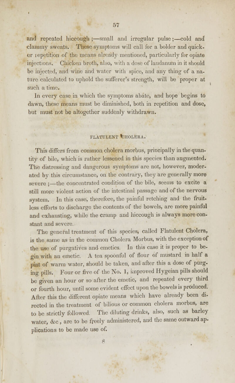 and repeated hiccough ;—small and irregular pulse;—cold and clammy sweats. These symptoms will call for a bolder and quick- er repetition of the means already mentioned, particularly for opiate injections. Chicken broth, also, with a close of laudanum in it should be injected, and wine and water with spice, and any thing of a na- ture calculated to uphold the sufferer's strength, will be proper at such a time. In every case in which the symptoms abate, and hope begins to dawn, these means must be diminished, both in repetition and dose, but must not be altogether suddenly withdrawn. FLATULENT ^HOLERA. This differs from common cholera morbus, principally in the quan- tity of bile, which is rather lessened in this species than augmented. The distressing and dangerous symptoms are not, however, moder- ated by this circumstance, on the contrary, they are generally more severe ;—the concentrated condition of the bile, seems to excite a still more violent action of the intestinal passage and of the nervous system. In this case, therefore, the painful retching and the fruit- less efforts to discharge the contents of the bowels, are more painful and exhausting, while the cramp and hiccough is always more con- stant and severe. The general treatment of this species, called Flatulent Cholera, is the same as in the common Cholera Morbus, with the exception of the use of purgatives and emetics. In this case it is proper to be- gin with an emetic. A tea spoonful of flour of mustard in half a pint of warm water, should be taken, and after this a dose of purg- ing pills. Four or five of the No. 1, improved Hygeian pills should be given an hour or so after the emetic, and repeated every third or fourth hour, until some evident effect upon the bowels is produced. After this the different opiate means which have already been di- rected in the treatment of bilious or common cholera morbus, are to be strictly followed. The diluting drinks, also, such as barley water, &c, are to be freely administered, and the same outward ap- plications to be made use of.