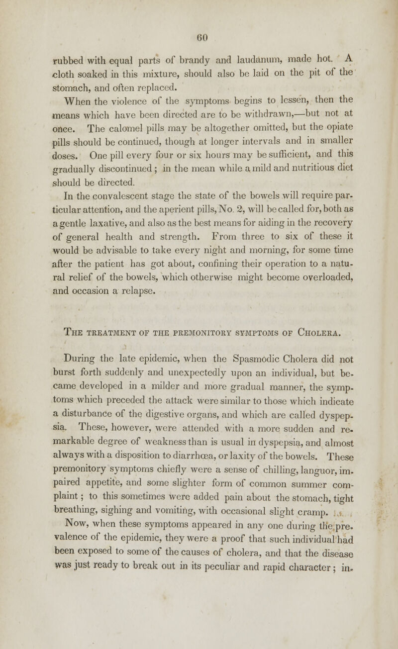 rubbed with equal parts of brandy and laudanum, made hot. A cloth soaked in this mixture, should also be laid on the pit of the stomach, and often replaced. When the violence of the symptoms begins to lessen, then the means which have been directed are to be withdrawn,—but not at once. The calomel pills may be altogether omitted, but the opiate pills should be continued, though at longer intervals and in smaller doses. One pill every four or six hours may be sufficient, and this gradually discontinued ; in the mean while a mild and nutritious diet should be directed. In the convalescent stage the state of the bowels will require par. ticular attention, and the aperient pills, No. 2, will be called for, both as a gentle laxative, and also as the best means for aiding in the recovery of general health and strength. From three to six of these it would be advisable to take every night and morning, for some time after the patient has got about, confining their operation to a natu- ral relief of the bowels, which otherwise might become overloaded, and occasion a relapse. The treatment of the premonitory symptoms of Cholera. During the late epidemic, when the Spasmodic Cholera did not burst forth suddenly and unexpectedly upon an individual, but be- came developed in a milder and more gradual manner, the symp- toms which preceded the attack were similar to those which indicate a disturbance of the digestive organs, and which are called dyspep- sia. These, however, were attended with a more sudden and re- markable degree of weakness than is usual in dyspepsia, and almost always with a disposition to diarrhoea, or laxity of the bowels. These premonitory symptoms chiefly were a sense of chilling, languor, im. paired appetite, and some slighter form of common summer com- plaint ; to this sometimes were added pain about the stomach, tight breathing, sighing and vomiting, with occasional slight cramp. Now, when these symptoms appeared in any one during the pre. valence of the epidemic, they were a proof that such individual had been exposed to some of the causes of cholera, and that the disease was just ready to break out in its peculiar and rapid character; in.