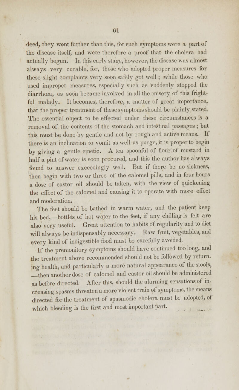 deed, they went further than this, for such symptoms were a part of the disease itself, and were therefore a proof that the cholera had actually begun. In this early stage, however, the disease was almost always very curable, for, those who adopted proper measures for these slight complaints very soon safely got well ; while those who used improper measures, especially such as suddenly stopped the diarrhoea, as soon became involved in all the misery of this fright- ful malady. It becomes, therefore, a matter of great importance, that the proper treatment of these symptoms should be plainly stated. The essential object to be effected under these circumstances is a removal of the contents of the stomach and intestinal passages; but this must be done by gentle and not by rough and active means. If there is an inclination to vomit as well as purge, it is proper to begin by giving a gentle emetic. A tea spoonful of flour of mustard in half a pint of water is soon procured, and this the author has always found to answer exceedingly well. But if there be no sickness, then begin with two or three of the calomel pills, and in four hours a dose of castor oil should be taken, with the view of quickening the effect of the calomel and causing it to operate with more effect and moderation. The feet should be bathed in warm water, and the patient keep his bed,—bottles of hot water to the feet, if any chilling is felt are also very useful. Great attention to habits of regularity and to diet will always be indispensably necessary. Raw fruit, vegetables, and every kind of indigestible food must be carefully avoided. If the premonitory symptoms should have continued too long, and the treatment above recommended should not be followed by return- ing health, and particularly a more natural appearance of the stools, then another dose of calomel and castor oil should be administered as before directed. After this, should the alarming sensations of in- creasing spasms threaten a more violent train of symptoms, the means directed for the treatment of spasmodic cholera must be adopted, of which bleeding is the first and most important part. u