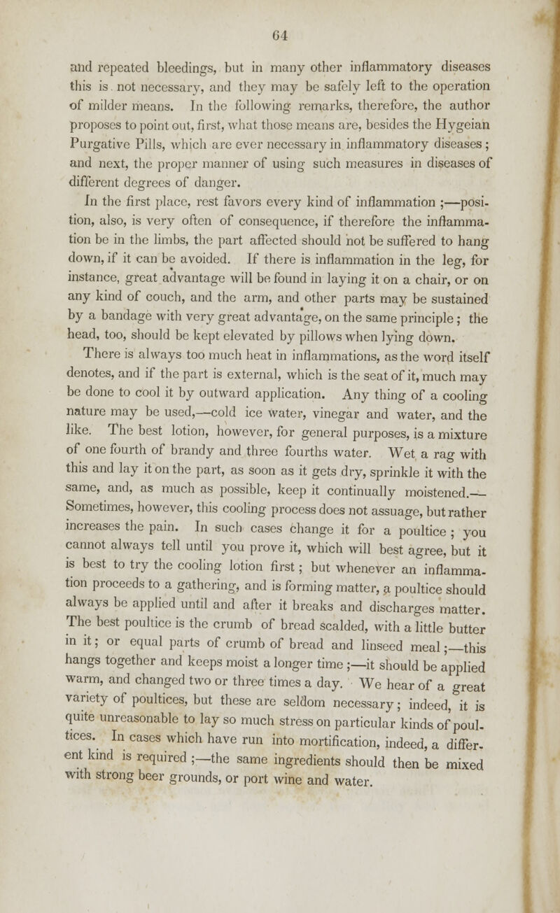 G4 and repeated bleedings, but in many other inflammatory diseases this is. not necessary, and they may be safely left to the operation of milder means. In the following remarks, therefore, the author proposes to point out, first, what those means are, besides the Hygeian Purgative Pills, which arc ever necessary in inflammatory diseases; and next, the proper manner of using such measures in diseases of different degrees of danger. In the first place, rest favors every kind of inflammation ;—posi- tion, also, is very often of consequence, if therefore the inflamma- tion be in the limbs, the part affected should not be suffered to hang down, if it can be avoided. If there is inflammation in the leg, for instance, great advantage will be found in laying it on a chair, or on any kind of couch, and the arm, and other parts may be sustained by a bandage with very great advantage, on the same principle; the head, too, should be kept elevated by pillows when lying down. There is always too much heat in inflammations, as the word itself denotes, and if the part is external, which is the seat of it, much may be done to cool it by outward application. Any thing of a cooling nature may be used,—cold ice water, vinegar and water, and the like. The best lotion, however, for general purposes, is a mixture of one fourth of brandy and three fourths water. Wet a rag with this and lay it on the part, as soon as it gets dry, sprinkle it with the same, and, as much as possible, keep it continually moistened. Sometimes, however, this cooling process does not assuage, but rather increases the pain. In such cases change it for a poultice ; you cannot always tell until you prove it, which will best agree, but it is best to try the cooling lotion first; but whenever an inflamma- tion proceeds to a gathering, and is forming matter, a poultice should always be applied until and after it breaks and discharges matter. The best poultice is the crumb of bread scalded, with a little butter in it; or equal parts of crumb of bread and linseed meal;—this hangs together and keeps moist a longer time ;—it should be applied warm, and changed two or three times a day. We hear of a great variety of poultices, but these are seldom necessary; indeed, it is quite unreasonable to lay so much stress on particular kinds of poul- tices. In cases which have run into mortification, indeed, a differ, ent kind is required ;—the same ingredients should then be mixed with strong beer grounds, or port wine and water.