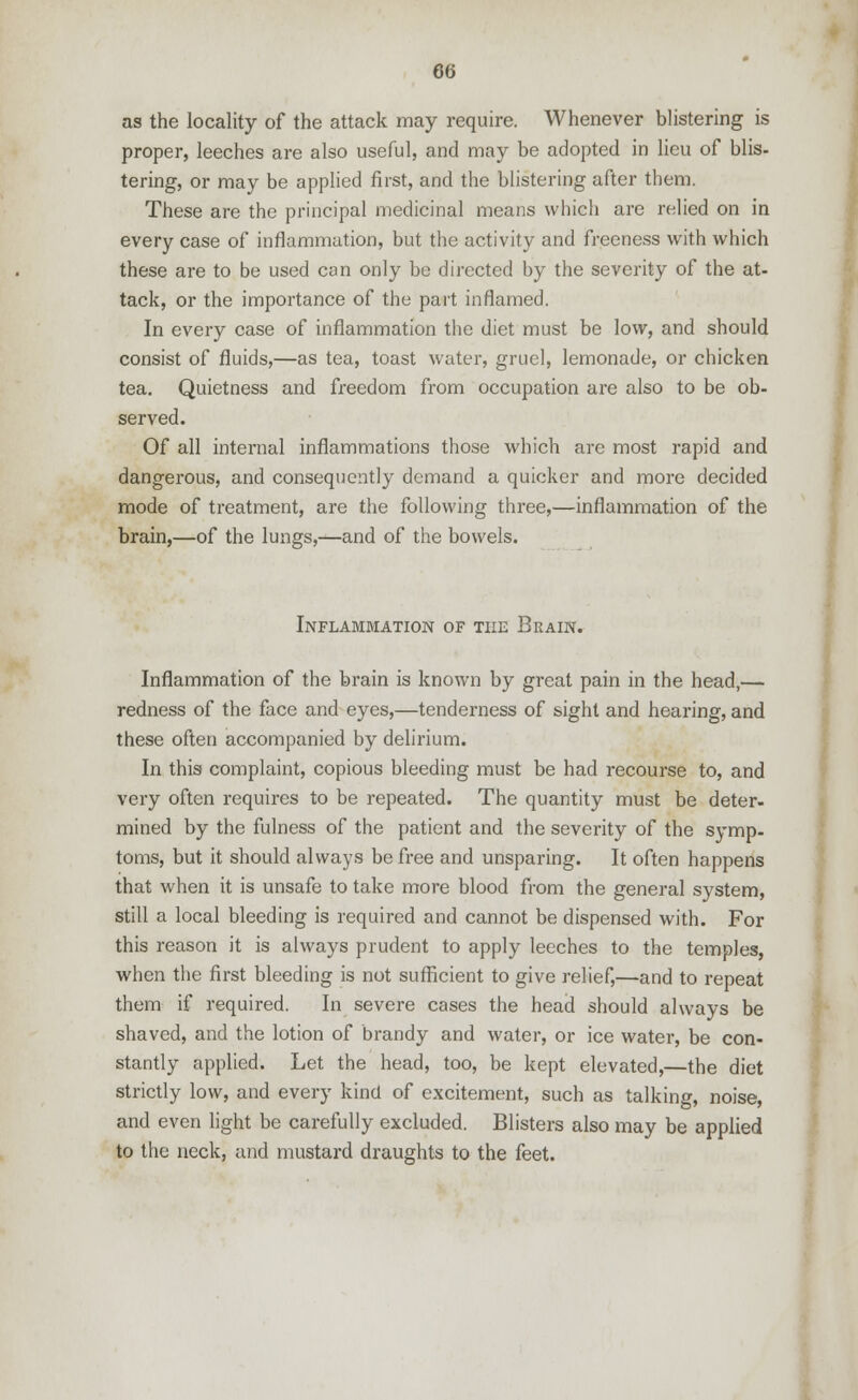 as the locality of the attack may require. Whenever blistering is proper, leeches are also useful, and may be adopted in lieu of blis- tering-, or may be applied first, and the blistering after them. These are the principal medicinal means which are relied on in every case of inflammation, but the activity and freeness with which these are to be used can only be directed by the severity of the at- tack, or the importance of the part inflamed. In every case of inflammation the diet must be low, and should consist of fluids,—as tea, toast water, gruel, lemonade, or chicken tea. Quietness and freedom from occupation are also to be ob- served. Of all internal inflammations those which are most rapid and dangerous, and consequently demand a quicker and more decided mode of treatment, are the following three,—inflammation of the brain,—of the lungs,—and of the bowels. Inflammation of the Brain. Inflammation of the brain is known by great pain in the head,— redness of the face and eyes,—tenderness of sight and hearing, and these often accompanied by delirium. In this complaint, copious bleeding must be had recourse to, and very often requires to be repeated. The quantity must be deter- mined by the fulness of the patient and the severity of the symp- toms, but it should always be free and unsparing. It often happens that when it is unsafe to take more blood from the general system, still a local bleeding is required and cannot be dispensed with. For this reason it is always prudent to apply leeches to the temples, when the first bleeding is not sufficient to give relief,—and to repeat them if required. In severe cases the head should always be shaved, and the lotion of brandy and water, or ice water, be con- stantly applied. Let the head, too, be kept elevated,—the diet strictly low, and every kind of excitement, such as talking, noise, and even light be carefully excluded. Blisters also may be applied to the neck, and mustard draughts to the feet.