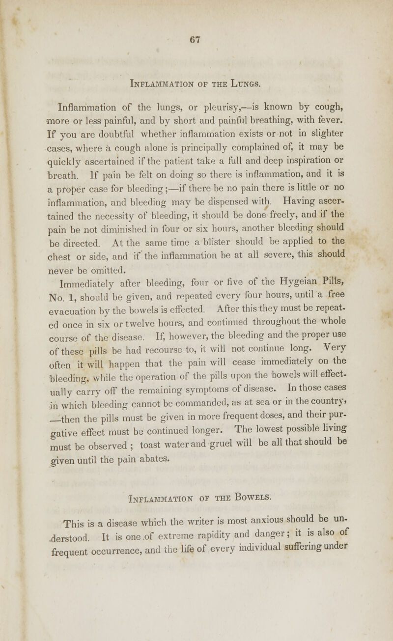 Inflammation of the Lungs. Inflammation of the lungs, or pleurisy,—is known by cough, more or less painful, and by short and painful breathing, with fever. If you are doubtful whether inflammation exists or not in slighter cases, where a cough alone is principally complained of, it may be quickly ascertained if the patient take a full and deep inspiration or breath. If pain be felt on doing so there is inflammation, and it is a proper case for bleeding;—if there be no pain there is little or no inflammation, and bleeding may be dispensed with. Having ascer- tained the necessity of bleeding, it should be done freely, and if the pain be not diminished in four or six hours, another bleeding should be directed. At the same time a blister should be applied to the chest or side, and if' the inflammation be at all severe, this should never be omitted. Immediately after bleeding, four or five of the Hygeian Pills, No. 1, should be given, and repeated every four hours, until a free evacuation by the bowels is effected. After this they must be repeat- ed once in six or twelve hours, and continued throughout the whole course of the disease. If, however, the bleeding and the proper use of these pills be had recourse to, it will not continue long. Very often it will happen that the pain will cease immediately on the bleeding, while the operation of the pills upon the bowels will effect- ually carry off the remaining symptoms of disease. In those cases in which bleeding cannot be commanded, as at sea or in the country, then the pills must be given in more frequent doses, and their pur- gative effect must be continued longer. The lowest possible living must be observed ; toast water and gruel will be all that should be given until the pain abates. Inflammation of the Bowels. This is a disease which the writer is most anxious should be un- •derstood. It is one .of extreme rapidity and danger; it is also of frequent occurrence, and the life of every individual suffering under