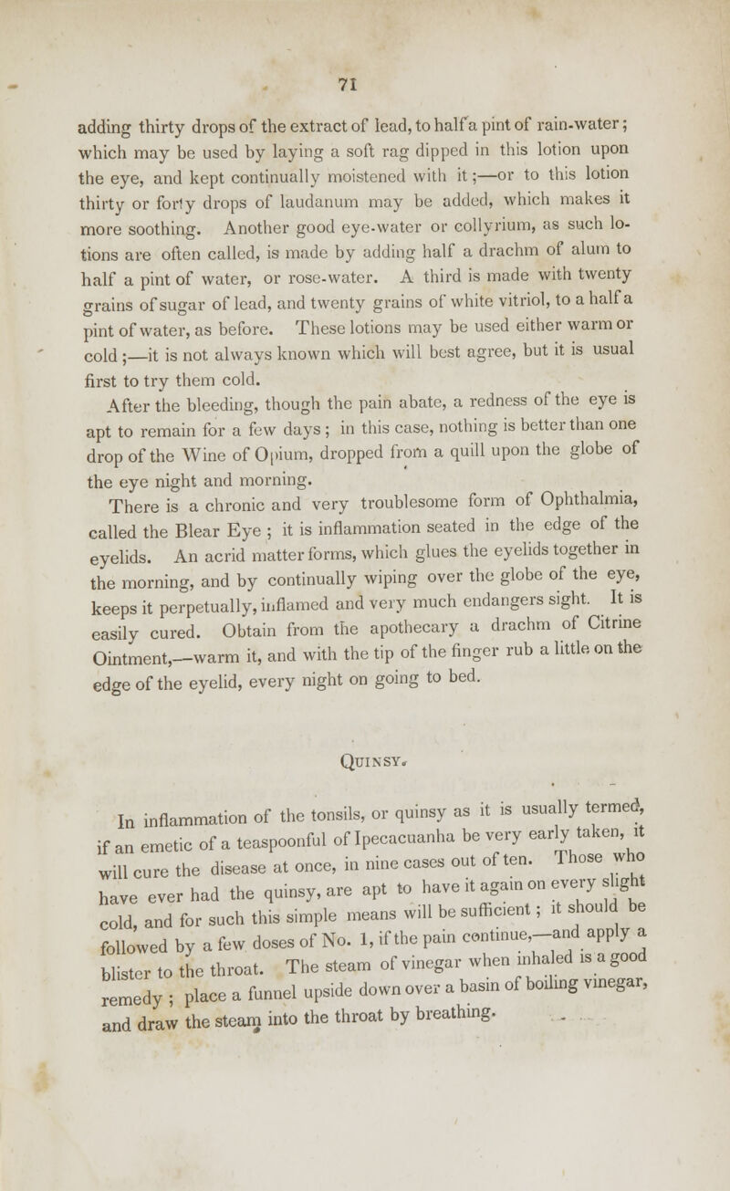 adding thirty drops of the extract of lead, to half a pint of rain-water; which may be used by laying a soft rag dipped in this lotion upon the eye, and kept continually moistened with it;—or to this lotion thirty or forly drops of laudanum may be added, which makes it more soothing. Another good eye-water or collyrium, as such lo- tions are often called, is made by adding half a drachm of alum to half a pint of water, or rose-water. A third is made with twenty trains of sugar of lead, and twenty grains of white vitriol, to a half a pint of water, as before. These lotions may be used either warm or cold ;—it is not always known which will best agree, but it is usual first to try them cold. After the bleeding, though the pain abate, a redness of the eye is apt to remain for a few days ; in this case, nothing is better than one drop of the Wine of Opium, dropped from a quill upon the globe of the eye night and morning. There is a chronic and very troublesome form of Ophthalmia, called the Blear Eye ; it is inflammation seated in the edge of the eyelids. An acrid matter forms, which glues the eyelids together in the morning, and by continually wiping over the globe of the eye, keeps it perpetually, inflamed and very much endangers sight. It is easily cured. Obtain from the apothecary a drachm of Citrine Ointment,—warm it, and with the tip of the finger rub a little, on the edge of the eyelid, every night on going to bed. Quinsy, In inflammation of the tonsils, or quinsy as it is usually termed if an emetic of a teaspoonful of Ipecacuanha be very earty taken, it will cure the disease at once, in nine cases out often. Those who have ever had the quinsy, are apt to have it again on every sight cold, and for such this simple means will be sufficient; it should be followed by a few doses of No. 1, if the pain continue-and apply a blister to the throat. The steam of vinegar when inhaled is a good remedy ; place a funnel upside down over a basin of boding vinegar, and draw the steam into the throat by breathing.