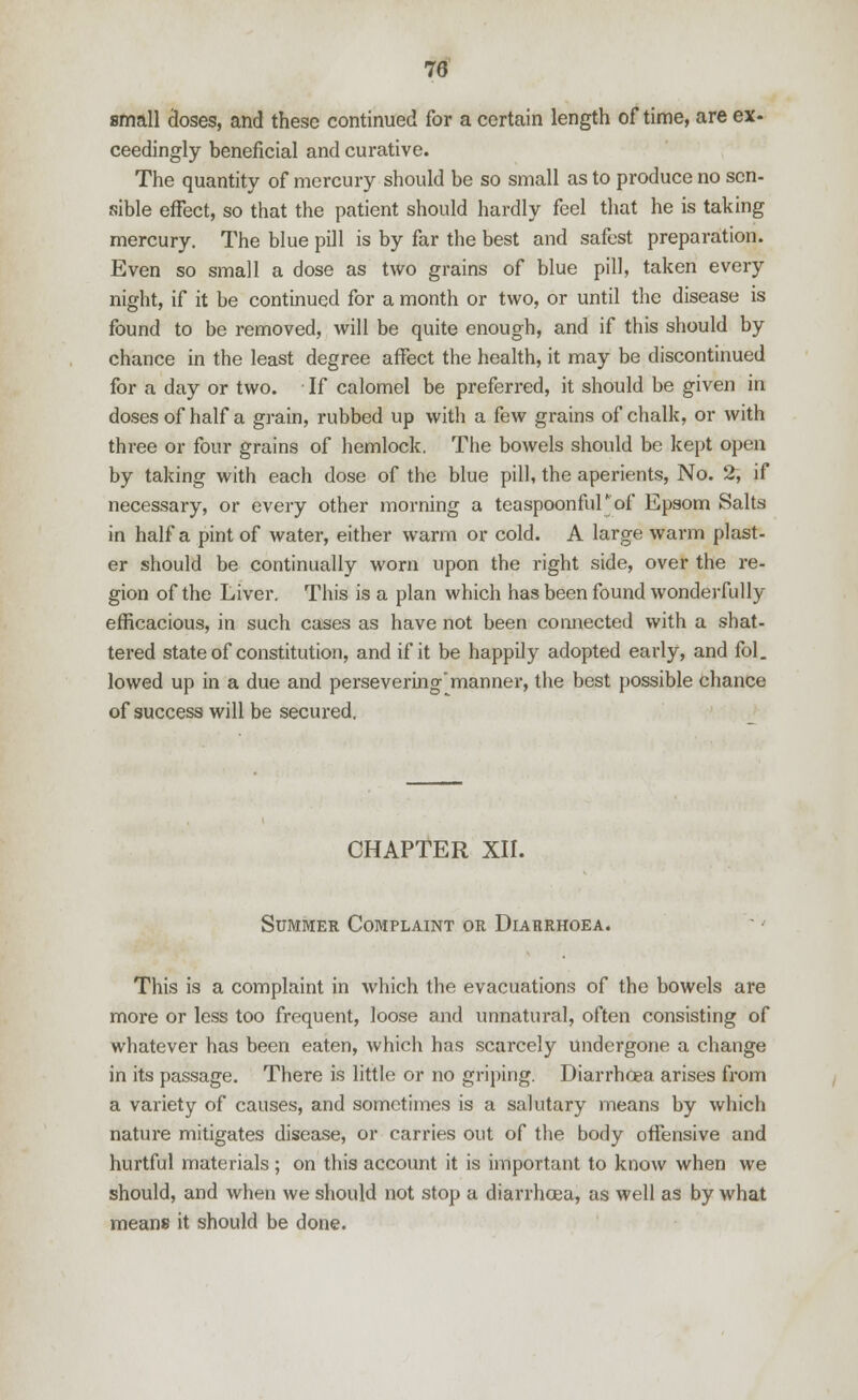 small closes, and these continued for a certain length of time, are ex- ceedingly beneficial and curative. The quantity of mercury should be so small as to produce no sen- sible effect, so that the patient should hardly feel that he is taking mercury. The blue pill is by far the best and safest preparation. Even so small a dose as two grains of blue pill, taken every night, if it be continued for a month or two, or until the disease is found to be removed, will be quite enough, and if this should by chance in the least degree affect the health, it may be discontinued for a day or two. If calomel be preferred, it should be given in doses of half a grain, rubbed up with a few grains of chalk, or with three or four grains of hemlock. The bowels should be kept open by taking with each dose of the blue pill, the aperients, No. 2, if necessary, or every other morning a teaspoonfuF of Epsom Salts in half a pint of water, either warm or cold. A large warm plast- er should be continually worn upon the right side, over the re- gion of the Liver. This is a plan which has been found wonderfully efficacious, in such cases as have not been connected with a shat- tered state of constitution, and if it be happily adopted early, and fol. lowed up in a due and perseveringmanner, the best possible chance of success will be secured. CHAPTER XII. Summer Complaint or Diarrhoea. This is a complaint in which the evacuations of the bowels are more or less too frequent, loose and unnatural, often consisting of whatever has been eaten, which has scarcely undergone a change in its passage. There is little or no griping. Diarrhoea arises from a variety of causes, and sometimes is a salutary means by which nature mitigates disease, or carries out of the body offensive and hurtful materials; on this account it is important to know when we should, and when we should not stop a diarrhoea, as well as by what means it should be done.