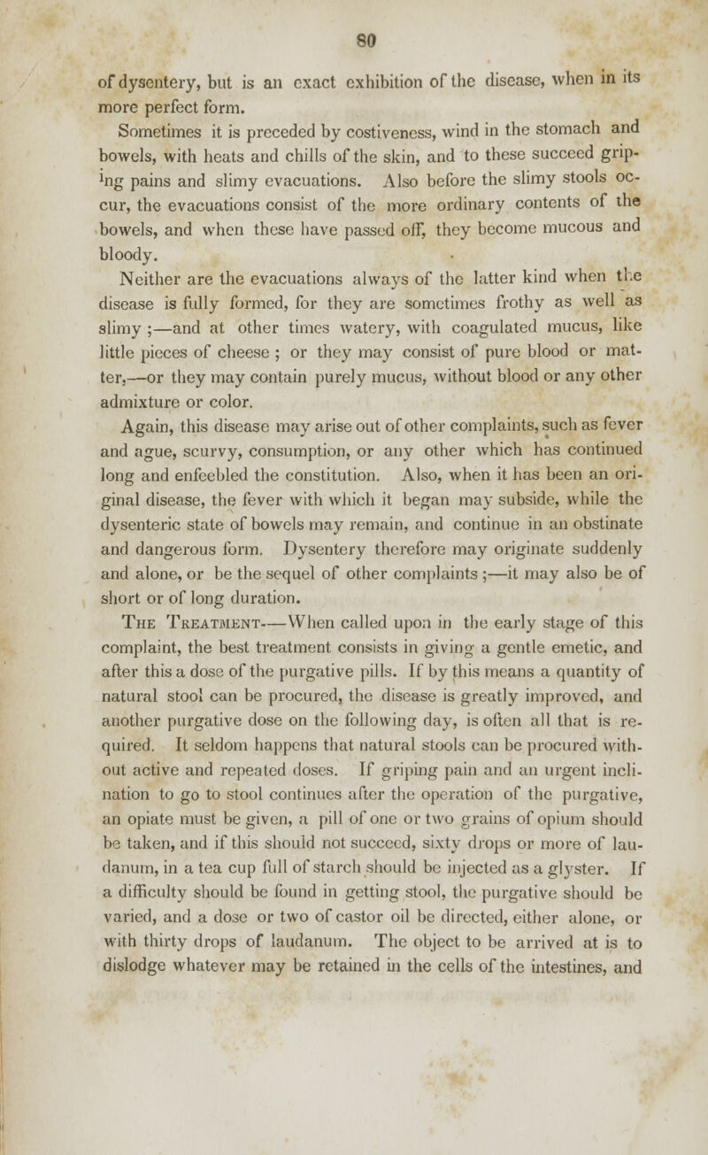 of dysentery, but is an exact exhibition of the disease, when in its more perfect form. Sometimes it is preceded by costiveness, wind in the stomach and bowels, with heats and chills of the skin, and to these succeed grip- ]ng pains and slimy evacuations. Also before the slimy stools oc- cur, the evacuations consist of the more ordinary contents of the bowels, and when these have passed off, they become mucous and bloody. Neither are the evacuations always of the latter kind when the disease is fully formed, for they are sometimes frothy as well as slimy ;—and at other times watery, with coagulated mucus, like little pieces of cheese ; or they may consist of pure blood or mat- ter,—or they may contain purely mucus, without blood or any other admixture or color. Again, this disease may arise out of other complaints, such as fever and ague, scurvy, consumption, or any other which has continued long and enfeebled the constitution. Also, when it has been an ori- ginal disease, the fever with which it began may subside, while the dysenteric state of bowels may remain, and continue in an obstinate and dangerous form. Dysentery therefore may originate suddenly and alone, or be the sequel of other complaints ;—it may also be of short or of long duration. The Treatment—When called upon in the early stage of this complaint, the best treatment consists in giving a gentle emetic, and after this a dose of the purgative pills. If by this means a quantity of natural stool can be procured, the disease is greatly improved, and another purgative dose on the following day, is often all that is re- quired. It seldom happens that natural stools can be procured with- out active and repeated doses. If griping pain and an urgent incli- nation to go to stool continues after the operation of the purgative, an opiate must be given, a pill of one or two grains of opium should be taken, and if this should not succeed, sixty drops or more of lau- danum, in a tea cup full of starch should be injected as a glyster. If a difficulty should be found in getting stool, the purgative should be varied, and a dose or two of castor oil be directed, either alone, or with thirty drops of laudanum. The object to be arrived at is to dislodge whatever may be retained hi the cells of the intestines, and