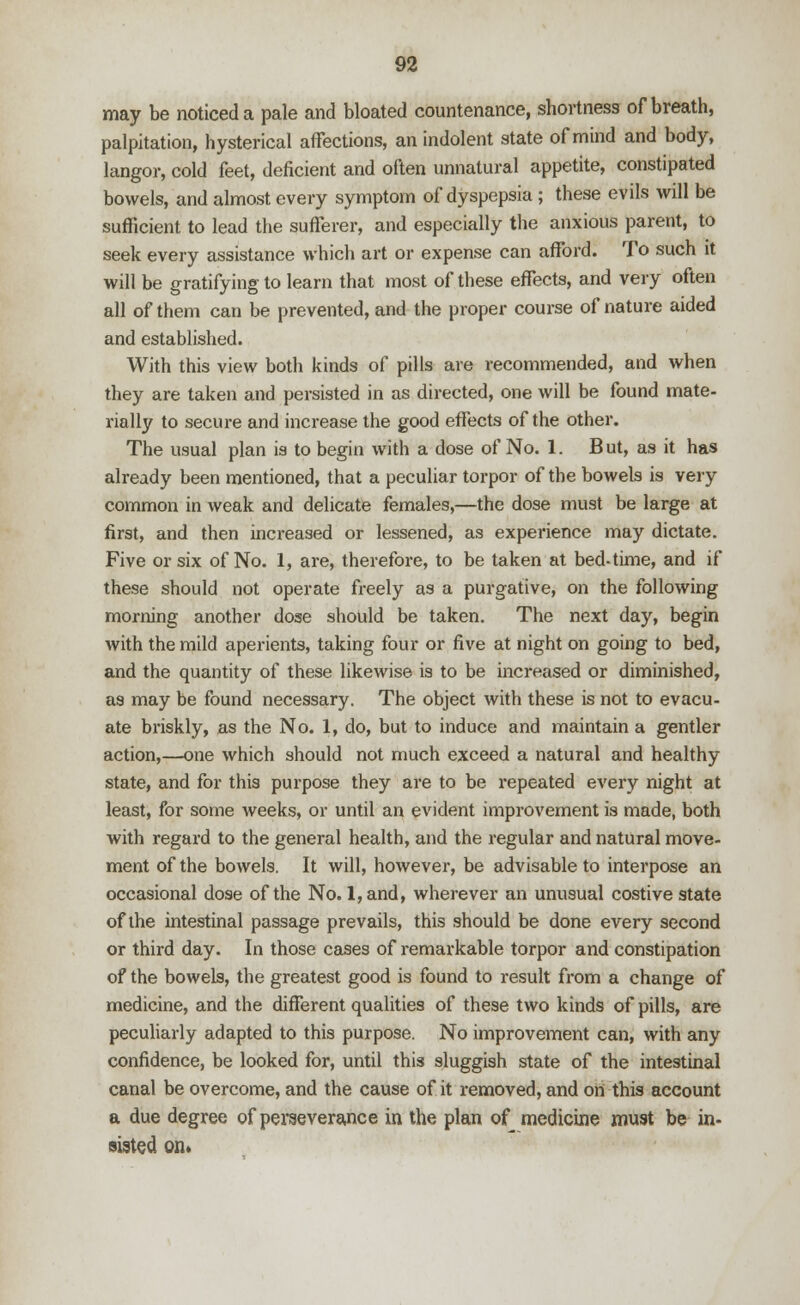 may be noticed a pale and bloated countenance, shortness of breath, palpitation, hysterical affections, an indolent state of mind and body, langor, cold feet, deficient and often unnatural appetite, constipated bowels, and almost every symptom of dyspepsia; these evils will be sufficient to lead the sufferer, and especially the anxious parent, to seek every assistance which art or expense can afford. To such it will be gratifying to learn that most of these effects, and very often all of them can be prevented, and the proper course of nature aided and established. With this view both kinds of pills are recommended, and when they are taken and persisted in as directed, one will be found mate- rially to secure and increase the good effects of the other. The usual plan is to begin with a dose of No. 1. But, as it has already been mentioned, that a peculiar torpor of the bowels is very common in weak and delicate females,—the dose must be large at first, and then increased or lessened, as experience may dictate. Five or six of No. 1, are, therefore, to be taken at bed-time, and if these should not operate freely as a purgative, on the following morning another dose should be taken. The next day, begin with the mild aperients, taking four or five at night on going to bed, and the quantity of these likewise is to be increased or diminished, as may be found necessary. The object with these is not to evacu- ate briskly, as the No. 1, do, but to induce and maintain a gentler action,—one which should not much exceed a natural and healthy- state, and for this purpose they are to be repeated every night at least, for some weeks, or until an evident improvement is made, both with regard to the general health, and the regular and natural move- ment of the bowels. It will, however, be advisable to interpose an occasional dose of the No. 1, and, wherever an unusual costive state of the intestinal passage prevails, this should be done every second or third day. In those cases of remarkable torpor and constipation of the bowels, the greatest good is found to result from a change of medicine, and the different qualities of these two kinds of pills, are peculiarly adapted to this purpose. No improvement can, with any confidence, be looked for, until this sluggish state of the intestinal canal be overcome, and the cause of it removed, and on this account a due degree of perseverance in the plan of medicine must be in- sisted on*