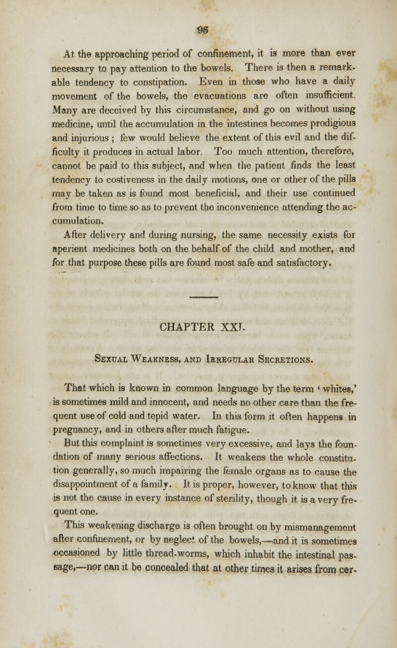 At the approaching period of confinement, it is more than ever necessary to pay attention to the bowels. There is then a remark- able tendency to constipation. Even in those who have a daily movement of the bowels, the evacuations are often insufficient. Many are deceived by this circumstance, and go on without using medicine, until the accumulation in the intestines becomes prodigious and injurious ; few would believe the extent of this evil and the dif- ficulty it produces in actual labor. Too much attention, therefore, cannot be paid to this subject, and when the patient finds the least tendency to costiveness in the daily motions, one or other of the pills may be taken as is found most beneficial, and their use continued from time to time so as to prevent the inconvenience attending the ac- cumulation. After delivery and during nursing, the same necessity exists for aperient medicines both on the behalf of the child and mother, and for that purpose these pills are found most safe and satisfactory. CHAPTER XXI- Sexual Weakness, and Irregular Secretions. That which is known in common language by the term ' whites,' is sometimes mild and innocent, and needs no other care than the fre- quent use of cold and tepid water. In this form it often happens in pregnancy, and in others after much fatigue. But this complaint is sometimes very excessive, and lays the foun- dation of many serious affections. It weakens the whole constitu- tion generally, so much impairing the female organs as to cause the disappointment of a family. It is proper, however, to know that this is not the cause in every instance of sterility, though it is a very fre- quent one. This weakening discharge is often brought on by mismanagement after confinement, or by neglect of the bowels,—and it is sometimes occasioned by little thread-worms, which inhabit the intestinal pas- sage,—nor can it be concealed that at other times it arises from cer-