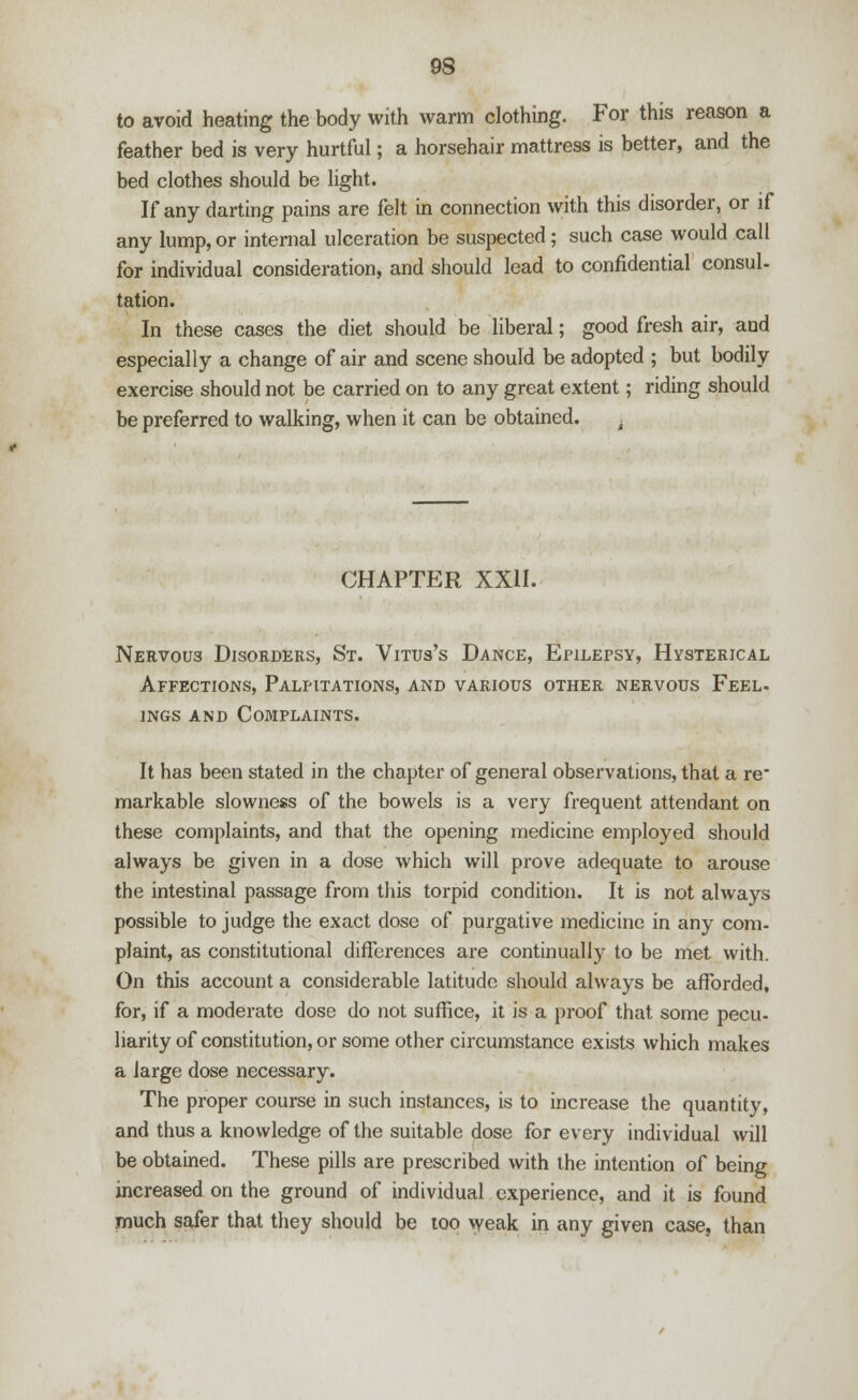 9S to avoid heating the body with warm clothing. For this reason a feather bed is very hurtful; a horsehair mattress is better, and the bed clothes should be light. If any darting pains are felt in connection with this disorder, or if any lump, or internal ulceration be suspected; such case would call for individual consideration, and should lead to confidential consul- tation. In these cases the diet should be liberal; good fresh air, and especially a change of air and scene should be adopted ; but bodily exercise should not be carried on to any great extent; riding should be preferred to walking, when it can be obtained. . CHAPTER XXII. Nervous Disorders, St. Vitus's Dance, Epilepsy, Hysterical Affections, Palpitations, and various other nervous Feel. ings and Complaints. It has been stated in the chapter of general observations, that a re markable slowness of the bowels is a very frequent attendant on these complaints, and that the opening medicine employed should always be given in a dose which will prove adequate to arouse the intestinal passage from this torpid condition. It is not always possible to judge the exact dose of purgative medicine in any com- plaint, as constitutional differences are continually to be met with. On this account a considerable latitude should always be afforded, for, if a moderate dose do not suffice, it is a proof that some pecu- liarity of constitution, or some other circumstance exists which makes a large dose necessary. The proper course in such instances, is to increase the quantity, and thus a knowledge of the suitable dose for every individual will be obtained. These pills are prescribed with the intention of being increased on the ground of individual experience, and it is found much safer that they should be too weak in any given case, than