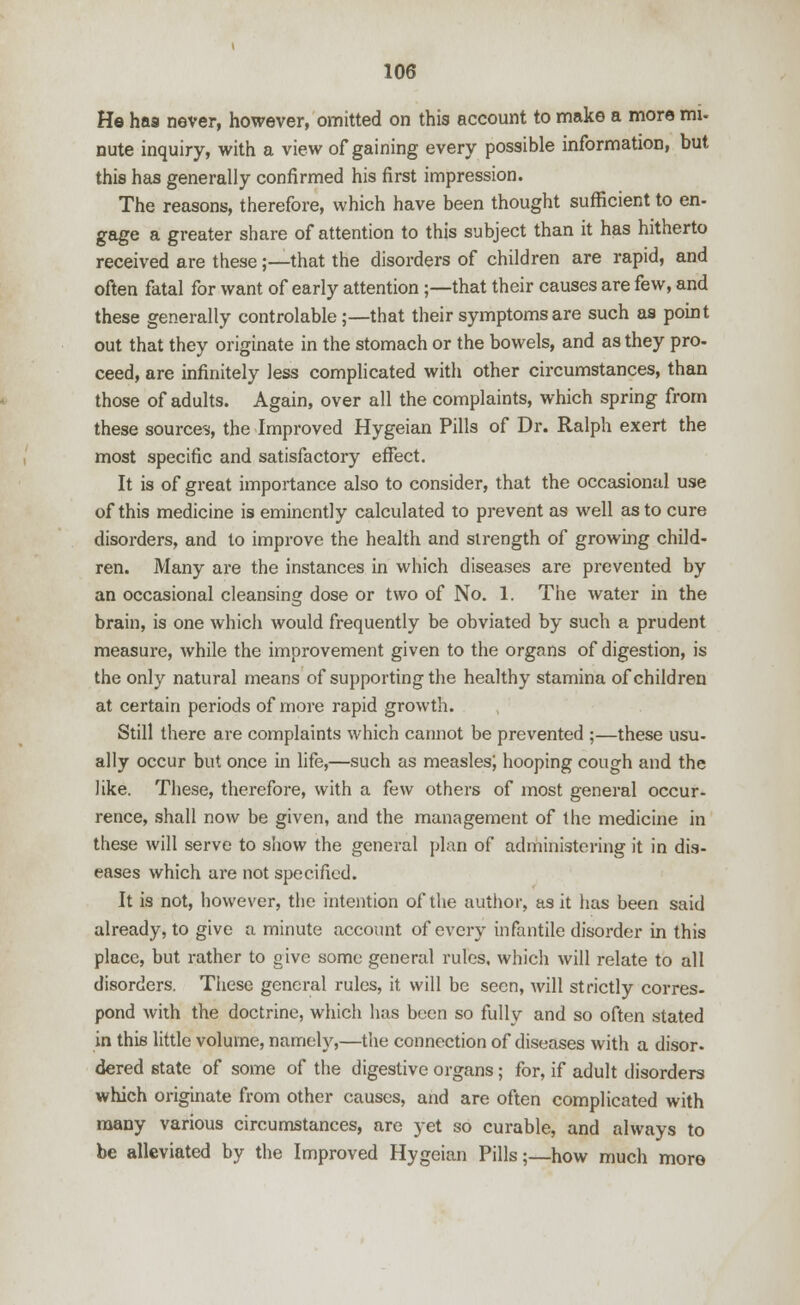 He has never, however, omitted on this account to make a more mi- nute inquiry, with a view of gaining every possible information, but this has generally confirmed his first impression. The reasons, therefore, which have been thought sufficient to en- gage a greater share of attention to this subject than it has hitherto received are these;—that the disorders of children are rapid, and often fatal for want of early attention ;—that their causes are few, and these generally controlable;—that their symptoms are such as point out that they originate in the stomach or the bowels, and as they pro- ceed, are infinitely less complicated with other circumstances, than those of adults. Again, over all the complaints, which spring from these sources, the Improved Hygeian Pills of Dr. Ralph exert the most specific and satisfactory effect. It is of great importance also to consider, that the occasional use of this medicine is eminently calculated to prevent as well as to cure disorders, and to improve the health and strength of growing child- ren. Many are the instances in which diseases are prevented by an occasional cleansing dose or two of No. 1. The water in the brain, is one which would frequently be obviated by such a prudent measure, while the improvement given to the organs of digestion, is the only natural means of supporting the healthy stamina of children at certain periods of more rapid growth. Still there are complaints which cannot be prevented ;—these usu- ally occur but once in life,—such as measles; hooping cough and the like. These, therefore, with a few others of most general occur- rence, shall now be given, and the management of the medicine in these will serve to show the general plan of administering it in dis- eases which are not specified. It is not, however, the intention of the author, as it has been said already, to give a minute account of every infantile disorder in this place, but rather to give some general rules, which will relate to all disorders. These general rules, it will be seen, will strictly corres- pond with the doctrine, which has been so fully and so often stated in this little volume, namely,—the connection of diseases with a disor- dered state of some of the digestive organs; for, if adult disorders which originate from other causes, and are often complicated with many various circumstances, are yet so curable, and always to be alleviated by the Improved Hygeian Pills;—how much more