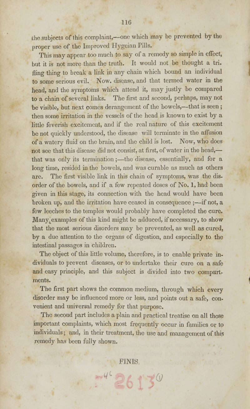 the subjects of this complaint,—one which may be prevented by the proper use of the Improved Hygeian Pills. This may appear too much to say of a remedy so simple in effect, but it is not more than the truth. It would not be thought a tri- fling thing to break a link in any chain which bound an individual to some serious evil. Now. disease, and that termed water in the head, and the symptoms which attend it, may justly be compared to a chain of several links. The first and second, perhaps, may not be visible, but next comes derangement of the bowels,—that is seen ; then some irritation in the vessels of the head is known to exist by a little feverish excitement, and if the real nature of this excitement be not quickly understood, the disease will terminate in the affusion of a watery fluid on the brain, and the child is lost. Now, who does not see that this disease did not consist, at first, of water in the head,— that was only its termination;—the disease, essentially, and for a long time, resided in the bowels, and was curable as much as others are. The first visible link in this chain of symptoms, was the dis- order of the bowels, and if a few repeated doses of No. 1, had been given in this stage, its connection with the head would have been broken up, and the irritation have ceased in consequence ;—if not, a few leeches to the temples would probably have completed the cure. Manytexamples of this kind might be adduced, if necessary, to show that the most serious disorders may be prevented, as well as cured, by a due attention to the organs of digestion, and especially to the intestinal passages in children. The object of this little volume, therefore, is to enable private in- dividuals to prevent diseases, or to undertake their cure on a safe and easy principle, and this subject is divided into two compart- ments. The first part shows the common medium, through which every disorder may be influenced more or less, and points out a safe, con- venient and universal remedy for that purpose. The second part includes a plain and practical treatise on all those important complaints, which most frequently occur in families or to individuals; and, in their treatment, the use and management of this remedy has been fully shown. FINIS.