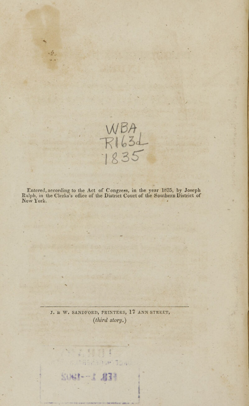 \MdPti Entered, according to the Act of Congress, in the year 1835, by Joseph Ralph, in the Clerks's office of the District Court of the Southern District of New York. J. & W. SANDFORD, PRINTERS, 17 ANN STREET, (third story.) *l- 413*