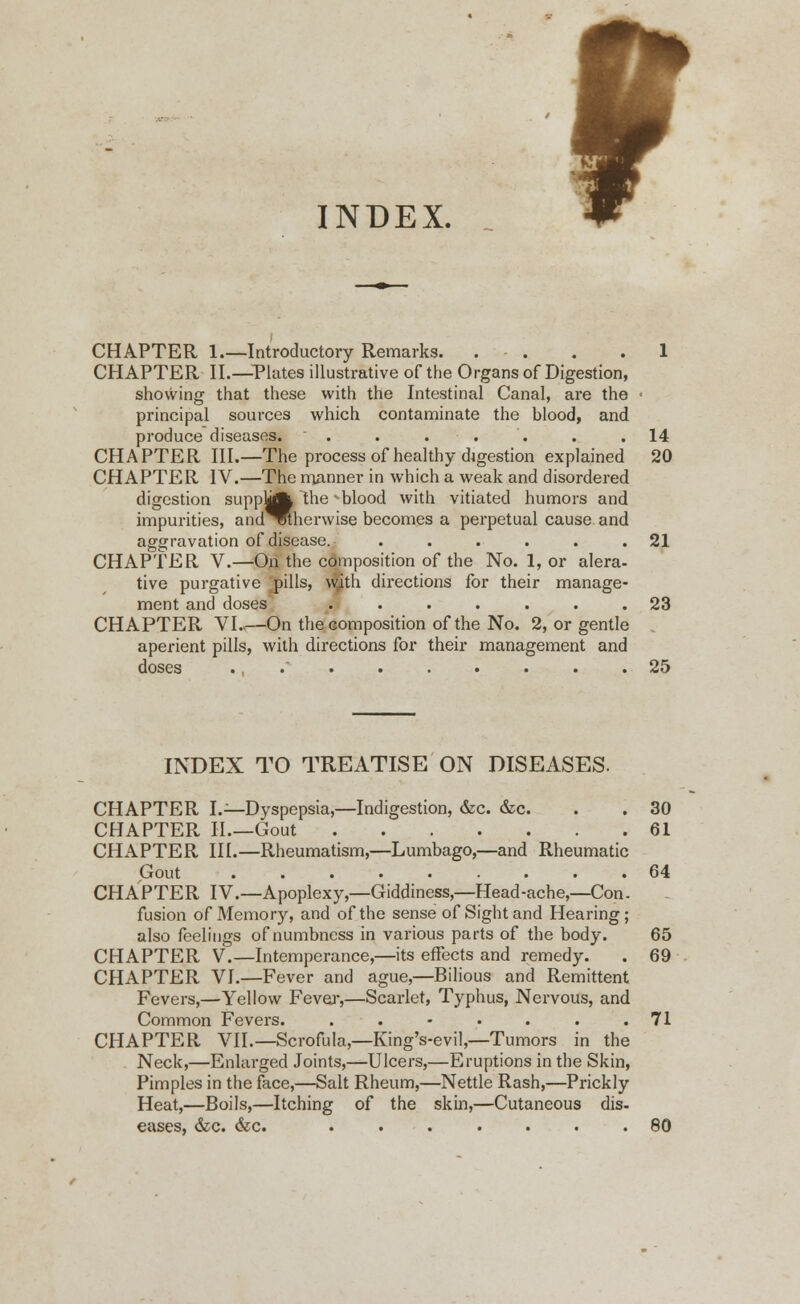 INDEX. CHAPTER 1 Introductory Remarks. . • . . .1 CHAPTER II.—Plates illustrative of the Organs of Digestion, showing that these with the Intestinal Canal, are the • principal sources which contaminate the blood, and produce diseases. . . . '. . .14 CHAPTER III.—The process of healthy d4gestion explained 20 CHAPTER IV.—The manner in which a weak and disordered digestion suppUA the * blood with vitiated humors and impurities, and^Rherwise becomes a perpetual cause and aggravation of disease. . . . . . .21 CHAPTER V.—On the composition of the No. 1, or alera- tive purgative pills, with directions for their manage- ment and doses ....... 23 CHAPTER VI..—On the composition of the No. 2, or gentle aperient pills, with directions for their management and doses ., . . . . . . . .25 INDEX TO TREATISE ON DISEASES. CHAPTER I.—Dyspepsia,—Indigestion, &c. &c. . . 30 CHAPTER II.—Gout 61 CHAPTER III.—Rheumatism,—Lumbago,—and Rheumatic Gout ..... ... 64 CHAPTER IV.—Apoplexy,—Giddiness,—Head-ache,—Con. fusion of Memory, and of the sense of Sight and Hearing; also feelings of numbness in various parts of the body. 65 CHAPTER V.—Intemperance,—its effects and remedy. . 69 CHAPTER VI.—Fever and ague,—Bilious and Remittent Fevers,—Yellow Fever,—Scarlet, Typhus, Nervous, and Common Fevers. . . - . . . .71 CHAPTER VII.—Scrofula,—King's-evil,—Tumors in the Neck,—Enlarged Joints,—Ulcers,—Eruptions in the Skin, Pimples in the face,—Salt Rheum,—Nettle Rash,—Prickly Heat,—Boils,—Itching of the skin,—Cutaneous dis- eases, &c. &c. ....... 80