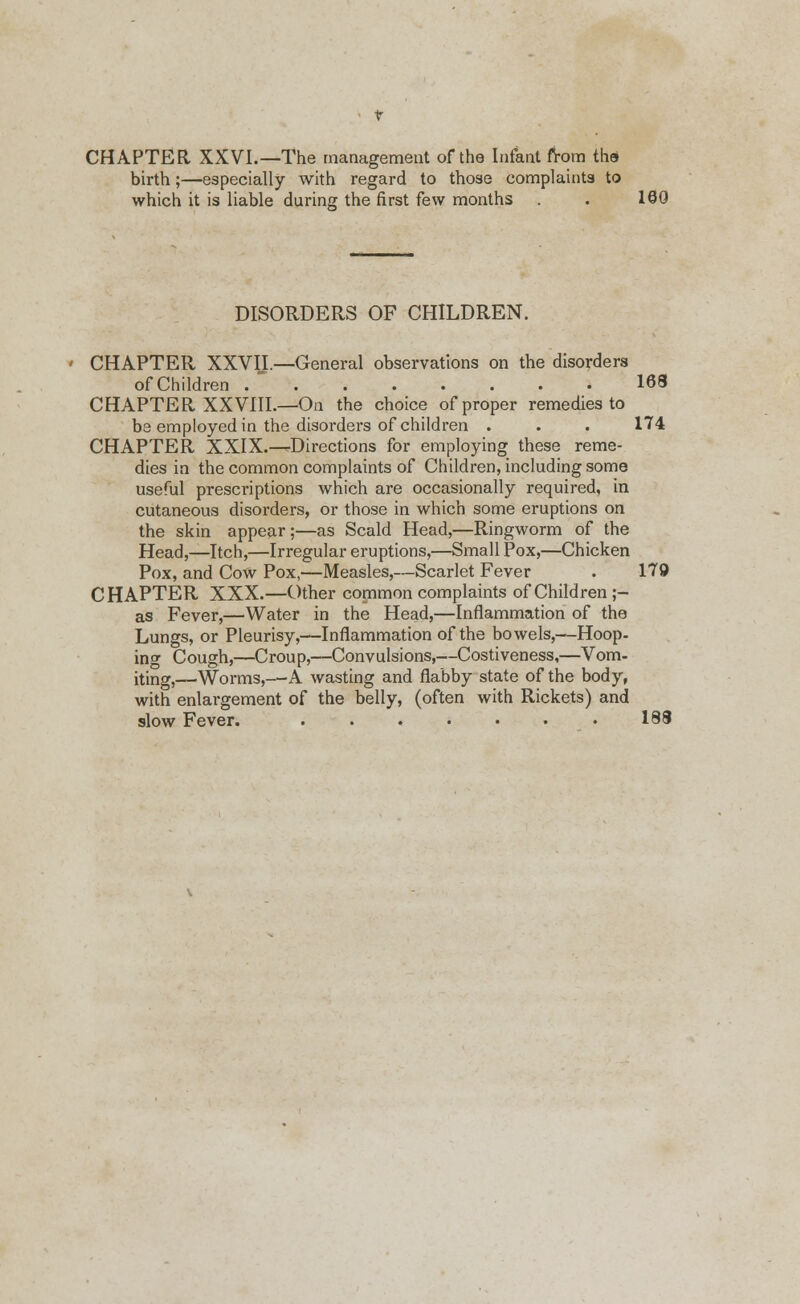 CHAPTER XXVI.—The management of the Infant from tbuS birth;—especially with regard to those complaints to which it is liable during the first few months . . 180 DISORDERS OF CHILDREN. CHAPTER XXVII.—General observations on the disorders of Children , ■ 168 CHAPTER XXVIIL—On the choice of proper remedies to be employed in the disorders of children . . . 174 CHAPTER XXIX.—Directions for employing these reme- dies in the common complaints of Children, including some useful prescriptions which are occasionally required, in cutaneous disorders, or those in which some eruptions on the skin appear;—as Scald Head,—Ringworm of the Head,—Itch,—Irregular eruptions,—Small Pox,—Chicken Pox, and Cow Pox,—Measles,—Scarlet Fever . 179 CHAPTER XXX.—Other common complaints of Children ;- as Fever,—Water in the Head,—Inflammation of the Lungs, or Pleurisy,—Inflammation of the bowels,—Hoop, ing Cough,—Croup,—Convulsions,—Costiveness,—Vom- iting,—Worms,—A wasting and flabby state of the body, with enlargement of the belly, (often with Rickets) and slow Fever. • 188