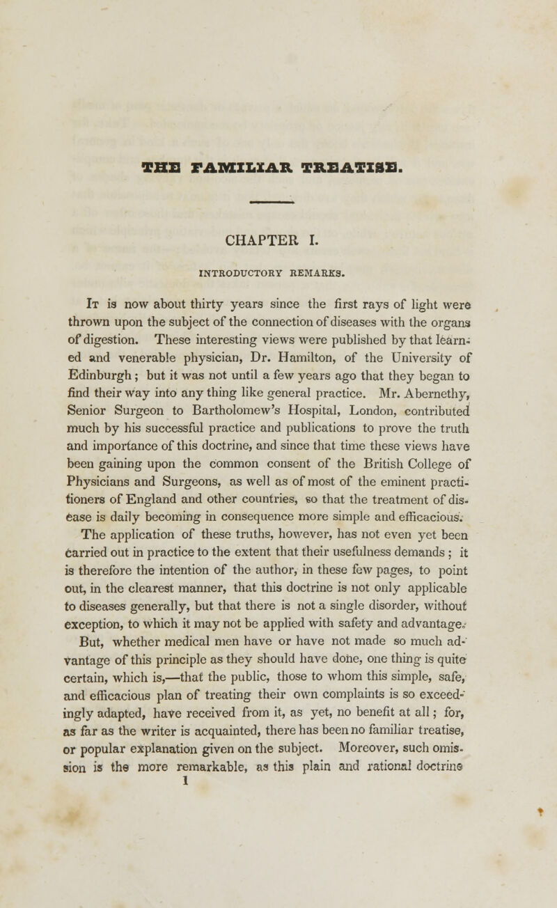 THE FAXMCXL3CAB. TREATISE, CHAPTER I. INTRODUCTORY REMARKS. It is now about thirty years since the first rays of light were thrown upon the subject of the connection of diseases with the organs of digestion. These interesting views were published by that learn- ed and venerable physician, Dr. Hamilton, of the University of Edinburgh; but it was not until a few years ago that they began to find their way into any thing like general practice. Mr. Abernethy, Senior Surgeon to Bartholomew's Hospital, London, contributed much by his successful practice and publications to prove the truth and importance of this doctrine, and since that time these views have been gaining upon the common consent of the British College of Physicians and Surgeons, as well as of most of the eminent practi- tioners of England and other countries, so that the treatment of dis- ease is daily becoming in consequence more simple and efficacious. The application of these truths, however, has not even yet been Carried out in practice to the extent that their usefulness demands ; it is therefore the intention of the author, in these few pages, to point out, in the clearest manner, that this doctrine is not only applicable to diseases generally, but that there is not a single disorder, without exception, to which it may not be applied with safety and advantage,,- But, whether medical men have or have not made so much ad-' vantage of this principle as they should have done, one thing is quite certain, which is,—that the public, those to whom this simple, safe, and efficacious plan of treating their own complaints is so exceed- ingly adapted, have received from it, as yet, no benefit at all; for, as far as the writer is acquainted, there has been no familiar treatise, or popular explanation given on the subject. Moreover, such omis- sion is the more remarkable, as this plain and rational doctrine 1