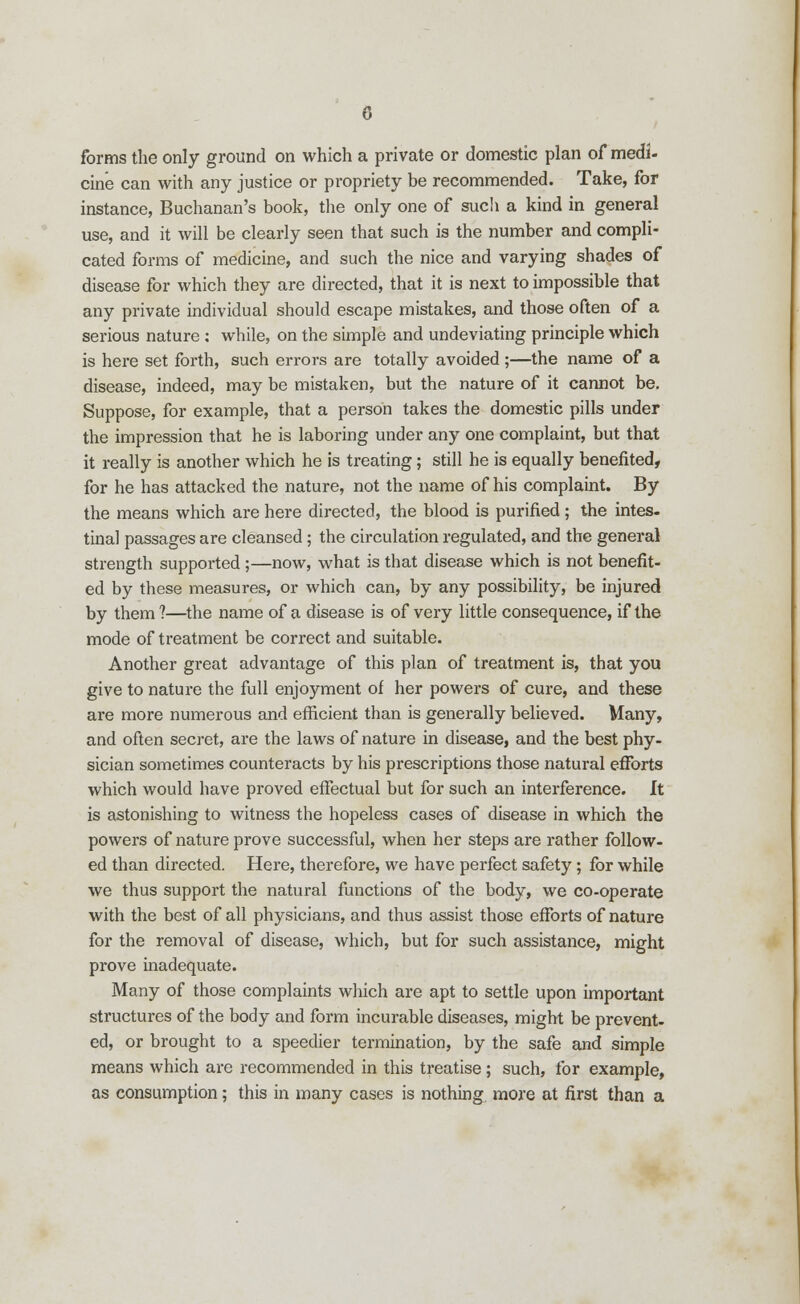 forms the only ground on which a private or domestic plan of medi- cine can with any justice or propriety be recommended. Take, for instance, Buchanan's book, the only one of such a kind in general use, and it will be clearly seen that such is the number and compli- cated forms of medicine, and such the nice and varying shades of disease for which they are directed, that it is next to impossible that any private individual should escape mistakes, and those often of a serious nature : while, on the simple and undeviating principle which is here set forth, such errors are totally avoided ;—the name of a disease, indeed, may be mistaken, but the nature of it cannot be. Suppose, for example, that a person takes the domestic pills under the impression that he is laboring under any one complaint, but that it really is another which he is treating; still he is equally benefited, for he has attacked the nature, not the name of his complaint. By the means which are here directed, the blood is purified ; the intes- tinal passages are cleansed; the circulation regulated, and the general strength supported ;—now, what is that disease which is not benefit- ed by these measures, or which can, by any possibility, be injured by them ?—the name of a disease is of very little consequence, if the mode of treatment be correct and suitable. Another great advantage of this plan of treatment is, that you give to nature the full enjoyment of her powers of cure, and these are more numerous and efficient than is generally believed. Many, and often secret, are the laws of nature in disease, and the best phy- sician sometimes counteracts by his prescriptions those natural efforts which would have proved effectual but for such an interference. It is astonishing to witness the hopeless cases of disease in which the powers of nature prove successful, when her steps are rather follow- ed than directed. Here, therefore, we have perfect safety ; for while we thus support the natural functions of the body, we co-operate with the best of all physicians, and thus assist those efforts of nature for the removal of disease, which, but for such assistance, might px-ove inadequate. Many of those complaints which are apt to settle upon important structures of the body and form incurable diseases, might be prevent- ed, or brought to a speedier termination, by the safe and simple means which are recommended in this treatise; such, for example, as consumption; this in many cases is nothing, more at first than a