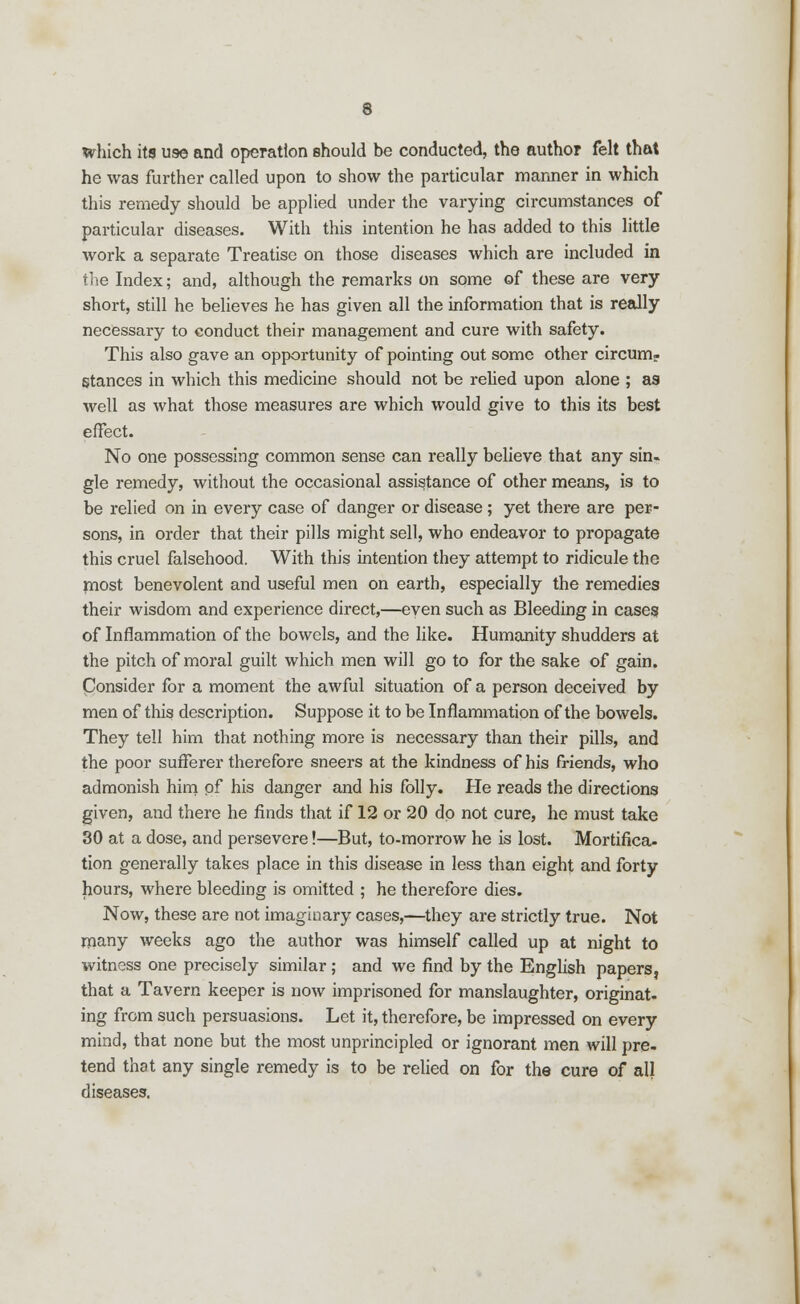 which its use and operation should be conducted, the author felt that he was further called upon to show the particular manner in which this remedy should be applied under the varying circumstances of particular diseases. With this intention he has added to this little work a separate Treatise on those diseases which are included in the Index; and, although the remarks on some of these are very short, still he believes he has given all the information that is really necessary to conduct their management and cure with safety. This also gave an opportunity of pointing out some other circum- stances in which this medicine should not be relied upon alone ; as well as what those measures are which would give to this its best effect. No one possessing common sense can really believe that any sin. gle remedy, without the occasional assistance of other means, is to be relied on in every case of danger or disease; yet there are per- sons, in order that their pills might sell, who endeavor to propagate this cruel falsehood. With this intention they attempt to ridicule the most benevolent and useful men on earth, especially the remedies their wisdom and experience direct,—even such as Bleeding in cases of Inflammation of the bowels, and the like. Humanity shudders at the pitch of moral guilt which men will go to for the sake of gain. Consider for a moment the awful situation of a person deceived by men of this description. Suppose it to be Inflammation of the bowels. They tell him that nothing more is necessary than their pills, and the poor sufferer therefore sneers at the kindness of his friends, who admonish him of his danger and his folly. He reads the directions given, and there he finds that if 12 or 20 do not cure, he must take 30 at a dose, and persevere!—But, to-morrow he is lost. Mortifica- tion generally takes place in this disease in less than eight and forty hours, where bleeding is omitted ; he therefore dies. Now, these are not imaginary cases,—they are strictly true. Not many weeks ago the author was himself called up at night to witness one precisely similar ; and we find by the English papers, that a Tavern keeper is now imprisoned for manslaughter, originat- ing from such persuasions. Let it, therefore, be impressed on every mind, that none but the most unprincipled or ignorant men will pre- tend that any single remedy is to be relied on for the cure of all diseases.