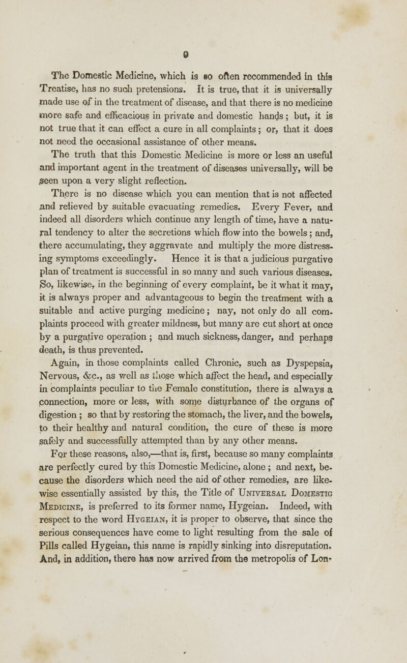 The Domestic Medicine, which is so often recommended in this Treatise, has no such pretensions. It is true, that it is universally made use of in the treatment of disease, and that there is no medicine more safe and efficacious in private and domestic hands; but, it is not true that it can effect a cure in all complaints; or, that it does not need the occasional assistance of other means. The truth that this Domestic Medicine is more or less an useful and important agent in the treatment of diseases universally, will be #een upon a very slight reflection. There is no disease which you can mention that is not affected and relieved by suitable evacuating remedies. Every Fever, and indeed all disorders which continue any length of time, have a natu- ral tendency to alter the secretions which flow into the bowels; and, there accumulating, they aggravate and multiply the more distress, ing symptoms exceedingly. Hence it is that a judicious purgative plan of treatment is successful in so many and such various diseases. 3o, likewise, in the beginning of every complaint, be it what it may, it is always proper and advantageous to begin the treatment with a suitable and active purging medicine; nay, not only do all com- plaints proceed with greater mildness, but many are cut short at once by a purgative operation ; and much sickness, danger, and perhaps death, is thus prevented. Again, in those complaints called Chronic, such as Dyspepsia, Nervous, &c., as well as those which affect the head, and especially in complaints peculiar to the Female constitution, there is always a connection, more or less, with some disturbance of the organs of digestion ; so that by restoring the stomach, the liver, and the bowels, to their healthy and natural condition, the cure of these is more safely and successfully attempted than by any other means. For these reasons, also,—that is, first, because so many complaints are perfectly cured by this Domestic Medicine, alone; and next, be- cause the disorders which need the aid of other remedies, are like- wise essentially assisted by this, the Title of Universal Domestic Medicine, is preferred to its former name, Hygeian. Indeed, with respect to the word Hygeian, it is proper to observe, that since the serious consequences have come to light resulting from the sale of Pills called Hygeian, this name is rapidly sinking into disreputation. And, in addition, there has now arrived from the metropolis of Lon-