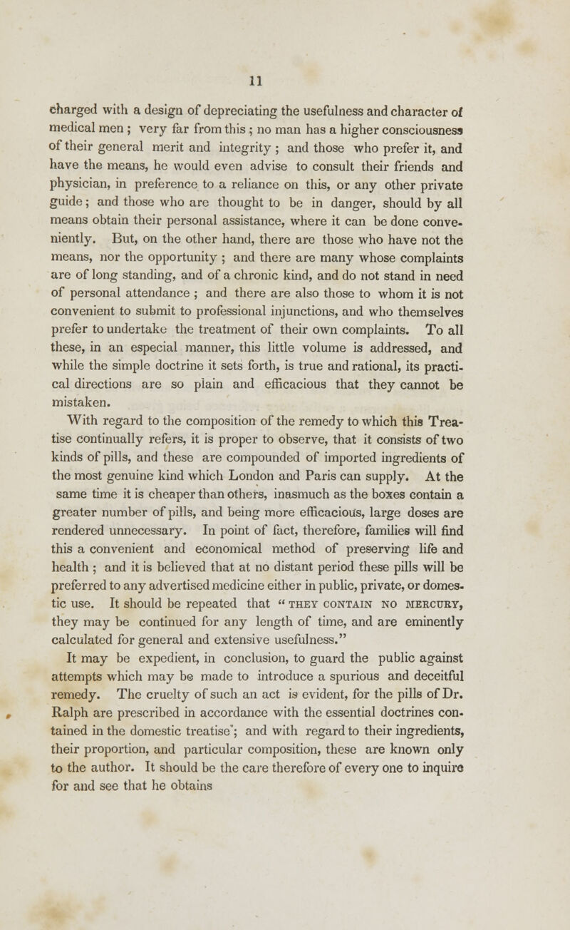 charged with a design of depreciating the usefulness and character of medical men ; very far from this ; no man has a higher consciousness of their general merit and integrity ; and those who prefer it, and have the means, he would even advise to consult their friends and physician, in preference to a reliance on this, or any other private guide; and those who are thought to be in danger, should by all means obtain their personal assistance, where it can be done conve- niently. But, on the other hand, there are those who have not the means, nor the opportunity ; and there are many whose complaints are of long standing, and of a chronic kind, and do not stand in need of personal attendance ; and there are also those to whom it is not convenient to submit to professional injunctions, and who themselves prefer to undertake the treatment of their own complaints. To all these, in an especial manner, this little volume is addressed, and while the simple doctrine it sets forth, is true and rational, its practi- cal directions are so plain and efficacious that they cannot be mistaken. With regard to the composition of the remedy to which this Trea- tise continually refers, it is proper to observe, that it consists of two kinds of pills, and these are compounded of imported ingredients of the most genuine kind which London and Paris can supply. At the same time it is cheaper than others, inasmuch as the boxes contain a greater number of pills, and being more efficacious, large doses are rendered unnecessary. In point of fact, therefore, families will find this a convenient and economical method of preserving life and health ; and it is believed that at no distant period these pills will be preferred to any advertised medicine either in public, private, or domes- tic use. It should be repeated that  they contain no mercury, they may be continued for any length of time, and are eminently calculated for general and extensive usefulness. It may be expedient, in conclusion, to guard the public against attempts which may be made to introduce a spurious and deceitful remedy. The cruelty of such an act is evident, for the pills of Dr. Ralph are prescribed in accordance with the essential doctrines con- tained in the domestic treatise'; and with regard to their ingredients, their proportion, and particular composition, these are known only to the author. It should be the care therefore of every one to inquire for and see that he obtains