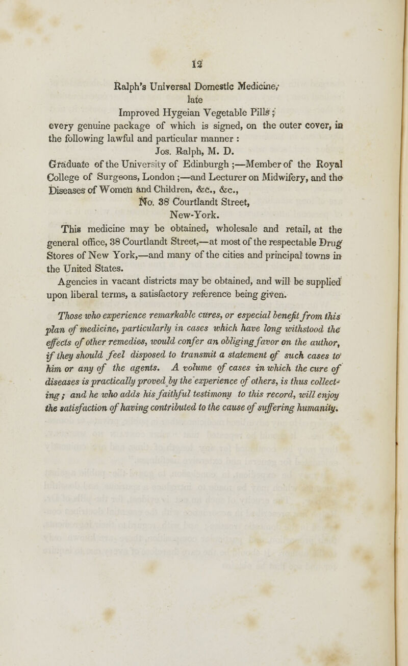 12f Ralph's Universal Domestic Medicine,- late Improved Hygeian Vegetable Pills;: every genuine package of which is signed, on the outer cover, in the following lawful and particular manner : Jos. Ralph, M. D. Graduate of the University of Edinburgh ;—Member of the Royal College of Surgeons, London;—and Lecturer on Midwifery, and the- Diseases of Women and Children, &c, &c, fto. 38 Courtlandt Street, New-York. This medicine may be obtained, wholesale and retail, at the general office, 38 Courtlandt Street,—at most of the respectable Drug' Stores of New York,—and many of the cities and principal towns in the United States. Agencies in vacant districts may be obtained, and will be supplied upon liberal terms, a satisfactory reference being given. Those who experience remarkable cares, or especial benefit from this plan of medicine, particularly in cases which have long withstood the effects of other remedies, would confer an obliging favor on the author, if they should feel disposed to transmit a statement of such cases to' Mm or any of the agents. A volume of cases in which the cure of diseases is practically proved by the'experience of others, is thus collect^ ing ; and he who adds his faithful testimony to this record, will enjoy the satisfaction of having contributed to the cause of suffering humanity.
