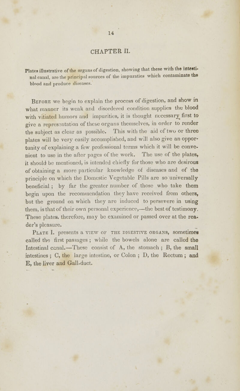 CHAPTER II. Plates illustrative of the organs of digestion, showing that these with the inteitU nal canal, are the principal sources of the impuraties which contaminate the blood and produce diseases. Before we begin to explain the process of digestion, and show m what manner its weak and disordered condition supplies the blood with vitiated humors and impurities, it is thought necessary first to give a repressntation of these organs themselves, in order to render the subject as clear as possible. This with the aid of two or three plates will be very easily accomplished, and will also give an oppor- tunity of explaining a few professional terms which it will be conve- nient to use in the after pages of the work. The use of the plates, it should be mentioned, is intended chiefly for those who are desirous of obtaining a more particular knowledge of diseases and of the principle on which the Domestic Vegetable Pills are so universally beneficial ; by far the greater number of those who take them be^in upon the recommendation they have received from others, but the ground on which they are induced to persevere in using them, is that of their own personal experience,—the best of testimony. These plates, therefore, may be examined or passed over at the rea- der's pleasure. Plate I. presents a view of the digestive organs, sometimes called the first passages ; while the bowels alone are called the Intestinal canal.—These consist of A, the stomach ; B, the small intestines ; C, the large intestine, or Colon ; D, the Rectum ; and E, the liver and Gall-duct.