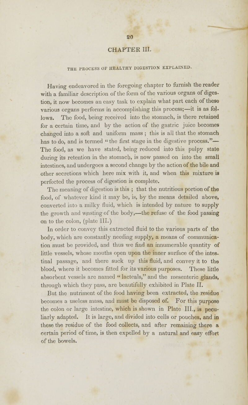CHAPTER III. THE PROCESS OF HEALTHY DIGESTION EXPLAINED. Having endeavored in the foregoing chapter to furnish the reader with a familiar description of the form of the various organs of diges- tion, it now becomes an easy task to explain what part each of these various organs performs in accomplishing this process;—it is as fol- lows. The food, being received into the stomach, is there retained for a certain time, and by the action of the gastric juice becomes changed into a soft and uniform mass ; this is all that the stomach has to do, and is termed the first stage in the digestive process.— The food, as we have stated, being reduced into this pulpy state during its retention in the stomach, is now passed on into the small intestines, and undergoes a second change by the action of the bile and other secretions which here mix with it, and when this mixture is perfected the process of digestion is complete. The meaning of digestion is this ; that the nutritious portion of the food, of whatever kind it may be, is, by the means detailed above, converted into a milky fluid, which is intended by nature to supply the growth and wjasting of the body,—the refuse of the food passing on to the colon, (plate III.) In order to convey this extracted fluid to the various parts of the body, which are constantly needing supply, a means of communica- tion must be provided, and thus we find an innumerable quantity of little vessels, whose mouths open upon the inner surface of the intes- tinal passage, and there suck up this fluid, and convey it to the blood, where it becomes fitted for its various purposes. These little absorbent vessels are named lacteals, and the mesenteric glands, through which they pass, are beautifully exhibited in Plate II. But the nutriment of the food having been extracted, the residue becomes a useless mass, and must be disposed of. For this purpose the colon or large intestine, which is shown in Plate III., is pecu- liarly adapted. It is large, and divided into cells or pouches, and in these the residue of the food collects, and after remaining there a certain period of time, is then expelled by a natural and easy effort, of the bowels.