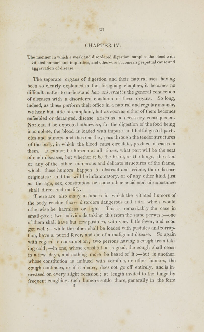 CHAPTER IV. The manner in which a weak and disordered digestion supplies the blood with vitiated humors and impurities, and otherwise becomes a perpetual cause and aggravation of disease. The seperate organs of digestion and their natural uses having been so clearly explained in the foregoing chapters, it becomes no difficult matter to understand how universal is the general connection of diseases with a disordered condition of these organs. So long, indeed, as these perform their office in a natural and regular manner, we hear but little of complaint, but as soon as either of them becomes enfeebled or deranged, disease arises as a necessary consequence. Nor can it be expected otherwise, for the digestion of the food being incomplete, the blood is loaded with impure and half-digested parti- cles and humors, and these as they pass through the tender structures of the body, in which the blood must circulate, produce diseases in them. It cannot be forseen at all times, what part will be the seat of such diseases, but whether it be the brain, or the lungs, the skin, or any of the other numerous and delicate structures of the frame, which these humors happen to obstruct and irritate, there disease originates ; and this will be inflammatory, or of any other kind, just as the age, sex, constitution, or some other accidental circumstance shall direct and modify. There are also many instances in which the vitiated humors of the body render those disorders dangerous and fatal which would otherwise be harmless or light. This is remarkably the case in small-pox ; two individuals taking this from the same person ;—one of them shall have but few pustules, with very little fever, and soon get well;—while the other shall be loaded with pustules and corrup- tion, have a putrid fever, and die of a malignant disease. So again with regard to consumption; two persons having a cough from tak- ing cold;—in one, whose constitution is good, the cough shall cease in a few days, and nothing more be heard of it;—but in another, whose constitution is imbued with scrofula, or other humors, the cough continues, or if it abates, does not go off entirely, and is in- creased on every slight occasion ; at length invited to the lungs by frequent coughing, such humors settle there, generally in the form